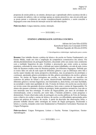 Página 131
ISSN: 19834-25X
propostas de ensino pôde-se, no entanto, destacar que o aprendizado efetivo acontece devido a
um conjunto de saberes e não se restringe apenas ao ensino prescritivo, mas em um estilo que
se possa pensar e evidenciar um ensino consideravelmente produtivo, e assim conceber a
linguagem como uma forma de interação social do indivíduo/sujeito.
Palavras-chave: Língua materna; ensino; interação.
==== XVII EBEL ====
ENSINO E APREDIZAGEM: LEITURA E ESCRITA
Adriano da Costa Silva (UEFS)
Kamylla da Santa cruz Conceição (UEFS)
Mariana Fagundes de Oliveira (UEFS)
5- Sociolinguística e dialetologia: implicações para o ensino
Resumo: Este trabalho discute a prática da leitura e da escrita no Ensino Fundamental e no
Ensino Médio, tendo em vista a ampliação da competência comunicativa dos alunos. Ele
aborda pluridialetalismo do português brasileiro, discutindo sobre um ensino mais condizente
com a realidade linguística do país. Combate o preconceito que existe contra as normas
populares, sobretudo de zonas rurais, e defende que sejam trabalhados, em sala de aula, textos
tanto de literatura erudita como de literatura popular, em diferentes linguagens. Defende que
os textos lidos em sala de aula sejam de diferentes gêneros e que as diferenças entre fala e
escrita sejam tratadas não numa perspectiva dicotômica, mas na perspectiva de protótipos e
continuum, apontando gêneros prototípicos da fala, gêneros prototípicos da escrita e gêneros
mistos. No ensino de língua portuguesa nas escolas, os alunos devem ser inseridos em
contextos de prática de leitura e de escrita, desenvolvendo habilidades comunicativas em
diferentes gêneros e normas linguísticas, movimentando-se, desta forma, com mais facilidade,
na sociedade e tendo mais qualidade de vida. O ensino de leitura e de escrita nas escolas deve
ser revisto como têm apontado diversos estudiosos, bem como o ensino de língua-padrão. Os
alunos não passam a dominar o dialeto de prestígio, lendo gramáticas normativas; essa não se
tem mostrado uma boa estratégia. O ensino da língua-padrão, por meio de atividades de
retextualização, como a reescrita, por outro lado, é bastante produtivo, como pesquisas o
demonstram. Foram observadas aulas de português em escolas públicas de Feira de Santana,
com o objetivo de avaliar o ensino de leitura e de escrita e as dificuldades apresentadas pelos
alunos nas práticas de leitura e de escrita. A partir da descrição das observações feitas, o
presente trabalho discute sobre estratégias de ensino de língua portuguesa, focalizando a
leitura e a escrita, tomando como texto fundamental os Parâmetros Curriculares Nacionais de
Língua Portuguesa.
Palavras-chave: Língua Portuguesa; Leitura e Escrita; Normas Linguísticas; Ensino-
Aprendizagem.
==== XVII EBEL ====
 