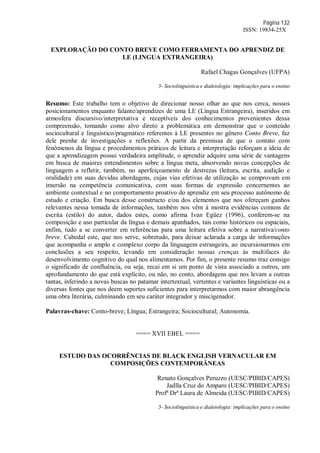 Página 132
ISSN: 19834-25X
EXPLORAÇÃO DO CONTO BREVE COMO FERRAMENTA DO APRENDIZ DE
LE (LINGUA EXTRANGEIRA)
Rafael Chagas Gonçalves (UFPA)
5- Sociolinguística e dialetologia: implicações para o ensino
Resumo: Este trabalho tem o objetivo de direcionar nosso olhar ao que nos cerca, nossos
posicionamentos enquanto falante/aprendizes de uma LE (Língua Estrangeira), inseridos em
atmosfera discursivo/interpretativa e receptíveis dos conhecimentos provenientes dessa
compreensão, tomando como alvo direto a problemática em demonstrar que o conteúdo
sociocultural e linguístico/pragmático referentes à LE presentes no gênero Conto Breve, faz
dele prenhe de investigações e reflexões. A partir da premissa de que o contato com
fenômenos da língua e procedimentos práticos de leitura e interpretação reforçam a ideia de
que a aprendizagem possui verdadeira amplitude, o aprendiz adquire uma série de vantagens
em busca de maiores entendimentos sobre a língua meta, absorvendo novas concepções de
linguagem a refletir, também, no aperfeiçoamento de destrezas (leitura, escrita, audição e
oralidade) em suas devidas abordagens, cujas vias efetivas de utilização se comprovam em
imersão na competência comunicativa, com suas formas de expressão concernentes ao
ambiente contextual e no comportamento proativo do aprendiz em seu processo autônomo de
estudo e criação. Em busca desse constructo e/ou dos elementos que nos ofereçam ganhos
relevantes nessa tomada de informações, também nos vêm à mostra evidências comuns de
escrita (estilo) do autor, dados estes, como afirma Ivan Egüez (1996), conferem-se na
composição e uso particular da língua e demais apanhados, tais como históricos ou espaciais,
enfim, tudo a se converter em referências para uma leitura efetiva sobre a narrativa/conto
breve. Cabedal este, que nos serve, sobretudo, para deixar aclarada a carga de informações
que acompanha o amplo e complexo corpo da linguagem estrangeira, ao incursionarmos em
conclusões a seu respeito, levando em consideração nossas crenças às multifaces do
desenvolvimento cognitivo do qual nos alimentamos. Por fim, o presente resumo traz consigo
o significado de confluência, ou seja, recai em si um ponto de vista associado a outros, um
aprofundamento do que está explícito, ou não, no conto, abordagens que nos levam a outras
tantas, inferindo a novas buscas no patamar intertextual, vertentes e variantes linguísticas ou a
diversas fontes que nos deem suportes suficientes para interpretarmos com maior abrangência
uma obra literária, culminando em seu caráter integrador y miscigenador.
Palavras-chave: Conto-breve; Língua; Estrangeira; Sociocultural; Autonomia.
==== XVII EBEL ====
ESTUDO DAS OCORRÊNCIAS DE BLACK ENGLISH VERNACULAR EM
COMPOSIÇÕES CONTEMPORÂNEAS
Renato Gonçalves Peruzzo (UESC/PIBID/CAPES)
Jadlla Cruz do Amparo (UESC/PIBID/CAPES)
Profª Drª Laura de Almeida (UESC/PIBID/CAPES)
5- Sociolinguística e dialetologia: implicações para o ensino
 
