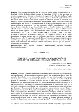 Página 133
ISSN: 19834-25X
Resumo: O presente estudo está inserido no Programa Institucional de Bolsa de Iniciação à
Docência (PIBID) da Universidade Estadual de Santa Cruz (UESC) e visa apresentar os
resultados de pesquisas realizadas na área de sociolinguística. O subprojeto de Letras/Inglês
tem por objetivo abordar a presença da variante linguística do Black English Vernacular
(BEV) em estilos musicais que tenham origem ou influência africana e evidenciar que
variações linguísticas sofrem preconceito visto que são formas verbais e escritas diferentes do
padrão imposto pela Gramática Normativa. O uso do BEV como expressão dos negros surgiu
da necessidade de comunicação e por não conhecerem o inglês gramaticalmente correto na
época da escravidão, época que foram levados para os Estados Unidos. A metodologia
adotada baseou-se em uma análise quantitativa de ocorrências do BEV no álbum Femme
Fatale de Britney Spears. Como fundamentação teórica partiu-se dos pressupostos da
sociolinguística de TARALLO (1985), LABOV (1972) E BAGNO (1999). Além disso,
seguiu-se as orientações presentes nos Parâmetros Curriculares Nacionais (PCN) de Língua
Estrangeira, os quais sugerem que os professores trabalhem a questão das variações
linguísticas nas aulas de Inglês da Educação Básica. Com a presente pesquisa pretendemos
constatar que a presença de ocorrências do BEV não está restrita apenas as comunidades
negras norte-americanas, mas abrangem também outros estilos musicais que não possuem a
africanidade em sua origem.
Palavras-chave: Black English Vernacular; Sociolinguística; Variação linguística;
Preconceito linguístico.
==== XVII EBEL ====
“EL LLANO EN LLANAS” DE JUAN RULFO: DEMONSTRAÇÃO DE
SOFRIMENTO E POBREZA DA SOCIEDADE MEXICANA EM 1950
Erica Fernanda de Sousa Ribeiro
Taciani do Socorro da Silva Lima111
6- América Latina: Leituras e representações
Resumo: Tendo em vista os verdadeiros sentimentos que surgem de uma aproximação entre
os seres humanos e de como esses sentimentos podem ficar perdidos ou não ao longo do
caminho, dependendo de sua intensidade, fazendo com que transformações importantes
apareçam, e modifique vidas e contextos. Este trabalho tem o objetivo de mostrar a relação de
pobreza e sofrimento da sociedade mexicana no ano de 1950 onde os contratempos e
experiências dos peregrinos ressaltam a luta armada revolucionária entre os federais e o
movimento rebelde, que além de bem escrito tem a capacidade de transportar o leitor para a
sociedade retratada no conto, história essa transmitida por um dos narradores que acaba preso
por desordem e descumprimento de regras sociais como: roubar mulheres para os rebeldes e
pensamentos esquerdistas. Além, de fazer uma breve comparação com o nordeste brasileiro
onde situações parecidas (Guerra dos Canudos, Guerra dos Farrapos, Tratado de Tordesilhas,
fome, miséria etc.) ocorreram e modificaram vidas existentes, impondo as a um clima tenso
não só propriamente dito, mas também a sentimentos que permanecem entre os lares e que
abrangem não só uma parte do estado, mais o país em si, levando toda uma população a
relação de dependência econômica, emocional, “politica” e principalmente abalo cultural
111
Graduandas do curso de letras língua espanhola na Universidade Federal do Pará (UFPA) Campus Castanhal
 