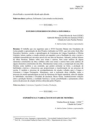 Página 134
ISSN: 19834-25X
diversificado e reconstruído década após década.
Palavras-chave: pobreza; Sofrimento; Luta armada revolucionaria.
==== XVII EBEL ====
ESTUDOS LITERÁRIOS EM LÍNGUA ESPANHOLA
Cíntia Oliveira de Assis (UESC)
Gabriella Monteiro de Oliveira Santana (UESC)
Cláudia de Lanis Paulino Patrício
6- América Latina: Leituras e representações
Resumo: O trabalho que ora sugerimos para o XVII Encontro Baiano dos Estudantes de
Letras propõe a apresentação de dois Projetos realizados na UESC, que tem como título (Re)
Encontros literários: ensino e aprendizagem de Literaturas de Língua Espanhola e Oficina
Literária: leitura, análise e criação artística em espanhol, com a finalidade de criar e recriar a
realidade transmitida por um autor através de sua obra na literatura. Ademais, realizar leituras
de obras literárias, debates sobre seus temas e autores, bem como análises de alguns
elementos constituintes da obra e debates sobre seus temas e autores bem como análises de
alguns elementos constituintes da obra. Abordaremos temas como, a composição de uma obra
literária como também o seu conteúdo, que podem estimular no leitor, a produção de
habilidades criativas e discursivas que proporcionam a transformação de seu processo de
escrita. E também o processo de acompanhamento de estudos voltados para a Língua e
Literatura e Língua Estrangeira. Almejamos, com a realização deste trabalho, expor o
processo de ensino-aprendizagem na área de literaturas de língua espanhola, além de ampliar
as habilidades vinculadas à atividade da docência. Dessa forma, estabeleceremos relações
entre a produção literária, a realidade histórica e social, possibilitando o pensamento crítico
acerca do processo de criação artística oferecidas pelos Projetos.
Palavras-chave: Literatura; Espanhol; Estudos; Produção.
==== XVII EBEL ====
EXPERIÊNCIA E NARRAÇÃO EM ESTADO DE MEMÓRIA
Vitalina Rosa de Araújo – UESC112
Cláudio do Carmo113
6- América Latina: Leituras e representações
112
Mestranda em Letras: linguagens e representações - Universidade Estadual de Santa Cruz (UESC)
113
Prof. Dr. - Universidade Estadual de Santa Cruz (UESC) - Departamento de Letras e Artes.
 