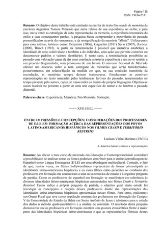 Página 135
ISSN: 19834-25X
Resumo: O objetivo deste trabalho está centrado na escrita do texto Em estado de memória da
escritora Argentina Tununa Mercado que narra relatos de sua experiência no exílio, e para
isso, move entre as estratégias da auto representação da memória, a experiência traumática do
exílio e suas consequentes perdas. A pesquisa busca compreender a experiência do passado
presentificados através do rememorar, e da ressignificação da memória “alheia”. Utilizaremos
para essa análise, teóricos como: Benjamin (2006), Gagnebin (2011) Sarlo (2007), Ricoeur
(2000), Hirsch (1993). A partir da rememoração é possível que memória estabeleça a
identidade de uma coletividade e também a do indivíduo, uma ação que permite construir ou
desconstruir padrões e valores identitários. E neste caso, a reminiscência possibilita ao
passado uma valoração capaz de dar uma coerência a própria experiência e um novo sentido a
um presente fragmentado, com promessas de um futuro. O universo ficcional de Mercado
oferece um discurso sobre o real, carregado de memórias que serão transformadas,
posteriormente, em relatos/ficção na medida em que, na sua condição transitória da
recordação, as memórias sempre deixam transparecer. Estudaremos as possíveis
representações no texto marcadas pelas lembranças furtivas do passado, rememoradas no
tempo presente pela autora, capaz de transcender os limites da própria linguagem. Objetiva-se
assim instituir no presente a partir de uma arte especifica de narrar e de lembrar o passado
ditatorial.
Palavras-chave: Experiência; Memória; Pós-Memória; Narração.
==== XVII EBEL ====
ENTRE IMPRESSÕES E CONCEPÇÕES: CONSIDERAÇÕES DOS PROFESSORES
DE E/LE EM FORMAÇÃO ACERCA DAS REPRESENTAÇÕES DOS POVOS
LATINO-AMERICANOS HISPÂNICOS NOS FILMES CRASH E TERRITÓRIO
RESTRITO
Luciana Vieira Mariano (UNEB)
6- América Latina: Leituras e representações
Resumo: Ao iniciar o meu curso de mestrado em Educação e Contemporaneidade considerei
a possibilidade de analisar como os filmes poderiam contribuir para o ensino/aprendizagem de
Espanhol como Língua Estrangeira (E/LE) em uma abordagem multicultural. Contudo, o fato
de que, muitas vezes, os filmes hollywoodianos representam de forma estereotipada as
identidades latino-americanas hispânicas e eu esses filmes estão presentes no cotidiano dos
professores em formação me conduziram a uma nova temática de estudo e à seguinte pergunta
de partida: Como os professores de espanhol em formação se manifestam em referência às
diversas identidades latino-americanas hispânicas apresentadas nos filmes Crash e Território
Restrito? Como indica a própria pergunta de partida, o objetivo geral deste estudo foi
investigar as concepções e reações desses professores diante das representações das
identidades latino-americanas hispânicas apresentadas nesses filmes. Para tanto, realizamos
um Grupo Focal que teve como população amostra dez professores em formação do Campus
V da Universidade do Estado da Bahia em Santo Antônio de Jesus e adotamos para o estudo
dos dados o método quali-quantitativo e a análise de conteúdo. O resultado desta pesquisa
demonstrou que os professores em formação mantêm uma postura etnocêntrica frente à maior
parte das identidades hispânicas latino-americanas e que as representações fílmicas destes
 