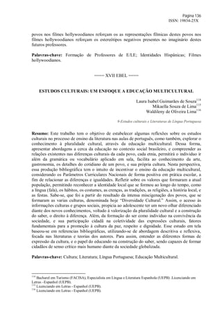 Página 136
ISSN: 19834-25X
povos nos filmes hollywoodianos reforçam os as representações fílmicas destes povos nos
filmes hollywoodianos reforçam os estereótipos negativos presentes no imaginário destes
futuros professores.
Palavras-chave: Formação de Professores de E/LE; Identidades Hispânicas; Filmes
hollywoodianos.
==== XVII EBEL ====
ESTUDOS CULTURAIS: UM ENFOQUE A EDUCAÇÃO MULTICULTURAL
Laura Isabel Guimarães de Souza114
Mikaella Souza de Lima115
Waldileny de Oliveira Lima116
9-Estudos culturais e Literaturas de Língua Portuguesa
Resumo: Este trabalho tem o objetivo de estabelecer algumas reflexões sobre os estudos
culturais no processo de ensino da literatura nas aulas de português, como também, explorar o
conhecimento à pluralidade cultural, através da educação multicultural. Dessa forma,
apresentar abordagens a cerca da educação no contexto social brasileiro, e compreender as
relações existentes nas diferenças culturais da cada povo, cada etnia, permitirá o individuo ir
além da gramática ou vocabulário aplicado em sala, facilita ao conhecimento da arte,
gastronomia, os detalhes do cotidiano de um povo, e sua própria cultura. Nesta perspectiva,
essa produção bibliográfica tem o intuito de incentivar o ensino da educação multicultural,
considerando os Parâmetros Curriculares Nacionais de forma positiva em prática escolar, a
fim de relacionar as diferenças e igualdades. Refletir sobre os valores que formaram a atual
população, permitindo reconhecer a identidade local que se formou ao longo do tempo, como
a língua (fala), os hábitos, os costumes, as crenças, as tradições, as religiões, a história local, e
as festas. Sabe-se, que foi a partir do resultado da intensa miscigenação dos povos, que se
formaram as varias culturas, denominada hoje “Diversidade Cultural.” Assim, o acesso às
informações culturas e grupos sociais, propicia ao adolescente ter um novo olhar diferenciado
diante dos novos conhecimentos, voltado à valorização da pluralidade cultural e a construção
do saber, o direito à diferença. Além, da formação do ser como individuo na convivência da
sociedade, e sua participação cidadã na coletividade das expressões culturais, fatores
fundamentais para a promoção à cultura da paz, respeito e dignidade. Esse estudo em tela
baseou-se em referencias bibliográficas, utilizando-se de abordagem descritiva e reflexiva,
focada nas literaturas e teorias dos autores. Para assim, entender as diferentes formas de
expressão da cultura, e o papel do educando na construção do saber, sendo capazes de formar
cidadãos de senso crítico mais humano diante da sociedade globalizada.
Palavras-chave: Cultura; Literatura; Língua Portuguesa; Educação Multicultural.
114
Bacharel em Turismo (FACISA), Especialista em Língua e Literatura Espanhola (UEPB) .Licenciando em
Letras –Espanhol (UEPB).
115
Licenciando em Letras - Espanhol (UEPB).
116
Licenciando em Letras - Espanhol (UEPB).
 