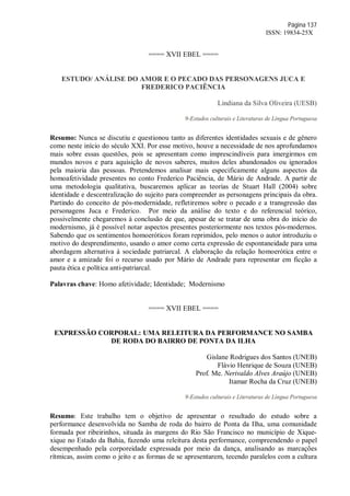 Página 137
ISSN: 19834-25X
==== XVII EBEL ====
ESTUDO/ ANÁLISE DO AMOR E O PECADO DAS PERSONAGENS JUCA E
FREDERICO PACIÊNCIA
Lindiana da Silva Oliveira (UESB)
9-Estudos culturais e Literaturas de Língua Portuguesa
Resumo: Nunca se discutiu e questionou tanto as diferentes identidades sexuais e de gênero
como neste início do século XXI. Por esse motivo, houve a necessidade de nos aprofundamos
mais sobre essas questões, pois se apresentam como imprescindíveis para imergirmos em
mundos novos e para aquisição de novos saberes, muitos deles abandonados ou ignorados
pela maioria das pessoas. Pretendemos analisar mais especificamente alguns aspectos da
homoafetividade presentes no conto Frederico Paciência, de Mário de Andrade. A partir de
uma metodologia qualitativa, buscaremos aplicar as teorias de Stuart Hall (2004) sobre
identidade e descentralização do sujeito para compreender as personagens principais da obra.
Partindo do conceito de pós-modernidade, refletiremos sobre o pecado e a transgressão das
personagens Juca e Frederico. Por meio da análise do texto e do referencial teórico,
possivelmente chegaremos à conclusão de que, apesar de se tratar de uma obra do início do
modernismo, já é possível notar aspectos presentes posteriormente nos textos pós-modernos.
Sabendo que os sentimentos homoeróticos foram reprimidos, pelo menos o autor introduziu o
motivo do desprendimento, usando o amor como certa expressão de espontaneidade para uma
abordagem alternativa à sociedade patriarcal. A elaboração da relação homoerótica entre o
amor e a amizade foi o recurso usado por Mário de Andrade para representar em ficção a
pauta ética e política anti-patriarcal.
Palavras chave: Homo afetividade; Identidade; Modernismo
==== XVII EBEL ====
EXPRESSÃO CORPORAL: UMA RELEITURA DA PERFORMANCE NO SAMBA
DE RODA DO BAIRRO DE PONTA DA ILHA
Gislane Rodrigues dos Santos (UNEB)
Flávio Henrique de Souza (UNEB)
Prof. Me. Nerivaldo Alves Araújo (UNEB)
Itamar Rocha da Cruz (UNEB)
9-Estudos culturais e Literaturas de Língua Portuguesa
Resumo: Este trabalho tem o objetivo de apresentar o resultado do estudo sobre a
performance desenvolvida no Samba de roda do bairro de Ponta da Ilha, uma comunidade
formada por ribeirinhos, situada às margens do Rio São Francisco no município de Xique-
xique no Estado da Bahia, fazendo uma releitura desta performance, compreendendo o papel
desempenhado pela corporeidade expressada por meio da dança, analisando as marcações
rítmicas, assim como o jeito e as formas de se apresentarem, tecendo paralelos com a cultura
 