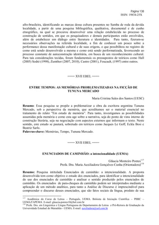 Página 138
ISSN: 19834-25X
afro-brasileira, identificando as marcas dessa cultura presentes no Samba de roda da devida
localidade, a partir de uma pesquisa bibliográfica, qualitativa, documental e de cunho
etnográfico, na qual se procurou desenvolver uma relação estabelecida no processo de
construção de sentidos, em que os pesquisadores e demais participantes estão envolvidos,
além de estabelecer um diálogo entre literatura e identidades. Para tanto, fizeram-se
necessários observações na referida localidade, a fim de conhecer um pouco sobre a
performance dessa manifestação cultural e de suas origens, o que possibilitou no registro de
como está sendo desenvolvido a mesma e como está sendo performatizada, favorecendo ao
processo constante de autoconstrução identitária, em busca de um reconhecimento cultural.
Para tais considerações tecidas, foram fundamentais os pressupostos de teóricos como Hall
(2005) Sodré (1998), Zumthor (2007, 2010), Castro (2001), Foucault, (1997) entre outros.
==== XVII EBEL ====
ENTRE TEMPOS: AS MEMÓRIAS PROBLEMATIZADAS NA FICÇÃO DE
TUNUNA MERCADO
Maria Cristina Sales dos Santos (UESC)
Resumo: Essa pesquisa se propõe a problematizar a obra da escritora argentina Tununa
Mercado, sob a perspectiva da memória, que acreditamos ser o material essencial no
tratamento do relato “Em estado de memória”. Para tanto, investigamos as possibilidades
assumidas pela memória e como esta age sobre a narrativa, seja do ponto de vista interno de
construção literária, seja na negociação com aspectos externos que informam o texto. Neste
sentido, este estudo se pautará, sobretudo em teóricos como Jacques Le Goff, Ecléa Bosi e
Beatriz Sarlo.
Palavras-chave: Memórias, Tempo, Tununa Mercado.
==== XVII EBEL ====
ENUNCIADOS DE CAMINHÃO: a intencionalidade (UEMA)
Gláucia Monteiro Pontes117
Profa. Dra. Maria Auxiliadora Gonçalves Cunha (Orientadora)118
Resumo: Pesquisa intitulada Enunciados de caminhão: a intencionalidade. A proposta
desenvolvida tem como objetivo o estudo dos enunciados, para identificar a intencionalidade
do uso dos enunciados de caminhão e analisar o sentido produzido pelos enunciados de
caminhão. Os enunciados de para-choques de caminhão podem ser interpretados mediante a
aplicação de um método analítico, para tanto a Análise de Discurso é imprescindível para
compreender o discurso desses enunciados, que são fatos sociais da língua, produto de sua
117
Acadêmica do Curso de Letras – Português, UEMA. Bolsista de Iniciação Científica – PIBIC –
UEMA/FAPEMA. E-mail: glaucia-pontes10@bol.com.br
118
Profa. Dra. em Linguística e Língua Portuguesa do Departamento de Letras e Pró-Reitora de Graduação da
Universidade Estadual do Maranhão - UEMA. E-mail: auxiliadora@uol.com.br
 