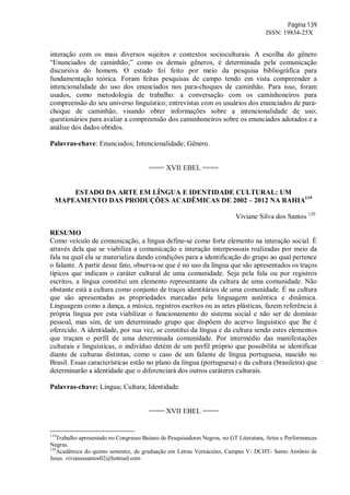 Página 139
ISSN: 19834-25X
interação com os mais diversos sujeitos e contextos socioculturais. A escolha do gênero
“Enunciados de caminhão,” como os demais gêneros, é determinada pela comunicação
discursiva do homem. O estudo foi feito por meio da pesquisa bibliográfica para
fundamentação teórica. Foram feitas pesquisas de campo tendo em vista compreender a
intencionalidade do uso dos enunciados nos para-choques de caminhão. Para isso, foram
usados, como metodologia de trabalho: a conversação com os caminhoneiros para
compreensão do seu universo linguístico; entrevistas com os usuários dos enunciados de para-
choque de caminhão, visando obter informações sobre a intencionalidade de uso;
questionários para avaliar a compreensão dos caminhoneiros sobre os enunciados adotados e a
análise dos dados obtidos.
Palavras-chave: Enunciados; Intencionalidade; Gênero.
==== XVII EBEL ====
ESTADO DA ARTE EM LÍNGUA E IDENTIDADE CULTURAL: UM
MAPEAMENTO DAS PRODUÇÕES ACADÊMICAS DE 2002 – 2012 NA BAHIA119
Viviane Silva dos Santos 120
RESUMO
Como veículo de comunicação, a língua define-se como forte elemento na interação social. É
através dela que se viabiliza a comunicação e interação interpessoais realizadas por meio da
fala na qual ela se materializa dando condições para a identificação do grupo ao qual pertence
o falante. A partir desse fato, observa-se que é no uso da língua que são apresentados os traços
típicos que indicam o caráter cultural de uma comunidade. Seja pela fala ou por registros
escritos, a língua constitui um elemento representante da cultura de uma comunidade. Não
obstante está a cultura como conjunto de traços identitários de uma comunidade. É na cultura
que são apresentadas as propriedades marcadas pela linguagem autêntica e dinâmica.
Linguagens como a dança, a música, registros escritos ou as artes plásticas, fazem referência à
própria língua por esta viabilizar o funcionamento do sistema social e não ser de domínio
pessoal, mas sim, de um determinado grupo que dispõem do acervo linguístico que lhe é
oferecido. A identidade, por sua vez, se constitui da língua e da cultura sendo estes elementos
que traçam o perfil de uma determinada comunidade. Por intermédio das manifestações
culturais e linguísticas, o indivíduo detém de um perfil próprio que possibilita se identificar
diante de culturas distintas, como o caso de um falante de língua portuguesa, nascido no
Brasil. Essas características estão no plano da língua (portuguesa) e da cultura (brasileira) que
determinarão a identidade que o diferenciará dos outros caráteres culturais.
Palavras-chave: Língua; Cultura; Identidade.
==== XVII EBEL ====
119
Trabalho apresentado no Congresso Baiano de Pesquisadores Negros, no GT Literatura, Artes e Performances
Negras.
120
Acadêmica do quinto semestre, de graduação em Letras Vernáculas, Campus V- DCHT- Santo Antônio de
Jesus. vivianessantos02@hotmail.com
 