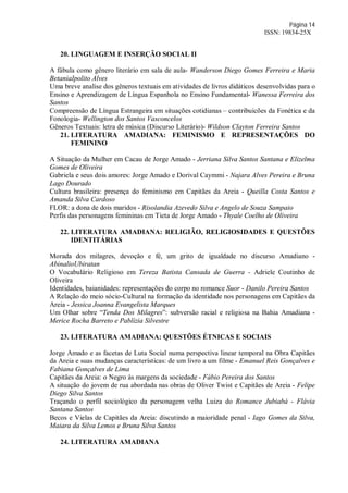 Página 14
ISSN: 19834-25X
20. LINGUAGEM E INSERÇÃO SOCIAL II
A fábula como gênero literário em sala de aula- Wanderson Diego Gomes Ferreira e Maria
BetaniaIpolito Alves
Uma breve analise dos gêneros textuais em atividades de livros didáticos desenvolvidas para o
Ensino e Aprendizagem de Língua Espanhola no Ensino Fundamental- Wanessa Ferreira dos
Santos
Compreensão de Língua Estrangeira em situações cotidianas – contribuicões da Fonética e da
Fonologia- Wellington dos Santos Vasconcelos
Gêneros Textuais: letra de música (Discurso Literário)- Wildson Clayton Ferreira Santos
21. LITERATURA AMADIANA: FEMINISMO E REPRESENTAÇÕES DO
FEMININO
A Situação da Mulher em Cacau de Jorge Amado - Jerriana Silva Santos Santana e Elizelma
Gomes de Oliveira
Gabriela e seus dois amores: Jorge Amado e Dorival Caymmi - Najara Alves Pereira e Bruna
Lago Dourado
Cultura brasileira: presença do feminismo em Capitães da Areia - Queilla Costa Santos e
Amanda Silva Cardoso
FLOR: a dona de dois maridos - Risolandia Azevedo Silva e Angelo de Souza Sampaio
Perfis das personagens femininas em Tieta de Jorge Amado - Thyale Coelho de Oliveira
22. LITERATURA AMADIANA: RELIGIÃO, RELIGIOSIDADES E QUESTÕES
IDENTITÁRIAS
Morada dos milagres, devoção e fé, um grito de igualdade no discurso Amadiano -
AbinalioUbiratan
O Vocabulário Religioso em Tereza Batista Cansada de Guerra - Adriele Coutinho de
Oliveira
Identidades, baianidades: representações do corpo no romance Suor - Danilo Pereira Santos
A Relação do meio sócio-Cultural na formação da identidade nos personagens em Capitães da
Areia - Jessica Joanna Evangelista Marques
Um Olhar sobre “Tenda Dos Milagres”: subversão racial e religiosa na Bahia Amadiana -
Merice Rocha Barreto e Pablízia Silvestre
23. LITERATURA AMADIANA: QUESTÕES ÉTNICAS E SOCIAIS
Jorge Amado e as facetas de Luta Social numa perspectiva linear temporal na Obra Capitães
da Areia e suas mudanças características: de um livro a um filme - Emanuel Reis Gonçalves e
Fabiana Gonçalves de Lima
Capitães da Areia: o Negro às margens da sociedade - Fábio Pereira dos Santos
A situação do jovem de rua abordada nas obras de Oliver Twist e Capitães de Areia - Felipe
Diego Silva Santos
Traçando o perfil sociológico da personagem velha Luiza do Romance Jubiabá - Flávia
Santana Santos
Becos e Vielas de Capitães da Areia: discutindo a maioridade penal - Iago Gomes da Silva,
Maiara da Silva Lemos e Bruna Silva Santos
24. LITERATURA AMADIANA
 