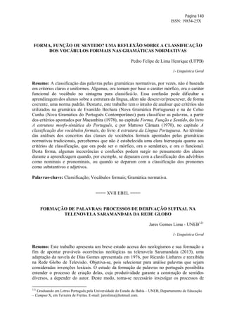 Página 140
ISSN: 19834-25X
FORMA, FUNÇÃO OU SENTIDO? UMA REFLEXÃO SOBRE A CLASSIFICAÇÃO
DOS VOCÁBULOS FORMAIS NAS GRAMÁTICAS NORMATIVAS
Pedro Felipe de Lima Henrique (UFPB)
1- Linguística Geral
Resumo: A classificação das palavras pelas gramáticas normativas, por vezes, não é baseada
em critérios claros e uniformes. Algumas, ora tomam por base o caráter mórfico, ora o caráter
funcional do vocábulo no sintagma para classificá-lo. Essa confusão pode dificultar a
aprendizagem dos alunos sobre a estrutura da língua, além não descrever/prescrever, de forma
coerente, uma norma padrão. Destarte, este trabalho tem o intuito de analisar que critérios são
utilizados na gramática de Evanildo Bechara (Nova Gramática Portuguesa) e na de Celso
Cunha (Nova Gramática do Português Contemporâneo) para classificar as palavras, a partir
dos critérios apontados por Macambira (1978), no capítulo Forma, Função e Sentido, do livro
A estrutura morfo-sintática do Português, e por Mattoso Câmara (1970), no capítulo A
classificação dos vocábulos formais, do livro A estrutura da Língua Portuguesa. Ao término
das análises dos conceitos das classes de vocábulos formais apontados pelas gramáticas
normativas tradicionais, percebemos que não é estabelecida uma clara hierarquia quanto aos
critérios de classificação, que ora pode ser o mórfico, ora o semântico, e ora o funcional.
Desta forma, algumas incoerências e confusões podem surgir no pensamento dos alunos
durante a aprendizagem quando, por exemplo, se deparam com a classificação dos advérbios
como nominais e pronominais, ou quando se deparam com a classificação dos pronomes
como substantivos e adjetivos.
Palavras-chave: Classificação; Vocábulos formais; Gramática normativa.
==== XVII EBEL ====
FORMAÇÃO DE PALAVRAS: PROCESSOS DE DERIVAÇÃO SUFIXAL NA
TELENOVELA SARAMANDAIA DA REDE GLOBO
Jares Gomes Lima - UNEB121
1- Linguística Geral
Resumo: Este trabalho apresenta um breve estudo acerca dos neologismos e sua formação a
fim de apontar prováveis ocorrências neológicas na telenovela Saramandaia (2013), uma
adaptação da novela de Dias Gomes apresentada em 1976, por Ricardo Linhares e reexibida
na Rede Globo de Televisão. Objetiva-se, pois selecionar para análise palavras que sejam
consideradas invenções lexicais. O estudo da formação de palavras no português possibilita
entender o processo de criação delas, cuja produtividade garante a construção de sentidos
diversos, a depender do autor. Deste modo, torna-se necessário investigar os processos de
121
Graduando em Letras Português pela Universidade do Estado da Bahia – UNEB, Departamento de Educação
– Campus X, em Teixeira de Freitas. E-mail: jareslima@hotmail.com.
 