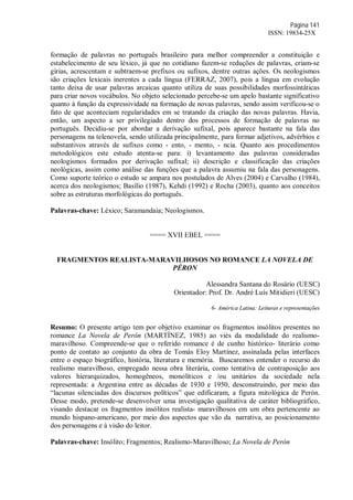 Página 141
ISSN: 19834-25X
formação de palavras no português brasileiro para melhor compreender a constituição e
estabelecimento de seu léxico, já que no cotidiano fazem-se reduções de palavras, criam-se
gírias, acrescentam e subtraem-se prefixos ou sufixos, dentre outras ações. Os neologismos
são criações lexicais inerentes a cada língua (FERRAZ, 2007), pois a língua em evolução
tanto deixa de usar palavras arcaicas quanto utiliza de suas possibilidades morfossintáticas
para criar novos vocábulos. No objeto selecionado percebe-se um apelo bastante significativo
quanto à função da expressividade na formação de novas palavras, sendo assim verificou-se o
fato de que aconteciam regularidades em se tratando da criação das novas palavras. Havia,
então, um aspecto a ser privilegiado dentro dos processos de formação de palavras no
português. Decidiu-se por abordar a derivação sufixal, pois aparece bastante na fala das
personagens na telenovela, sendo utilizada principalmente, para formar adjetivos, advérbios e
substantivos através de sufixos como - ento, - mento, - ncia. Quanto aos procedimentos
metodológicos este estudo atenta-se para: i) levantamento das palavras consideradas
neologismos formados por derivação sufixal; ii) descrição e classificação das criações
neológicas, assim como análise das funções que a palavra assumiu na fala das personagens.
Como suporte teórico o estudo se ampara nos postulados de Alves (2004) e Carvalho (1984),
acerca dos neologismos; Basílio (1987), Kehdi (1992) e Rocha (2003), quanto aos conceitos
sobre as estruturas morfológicas do português.
Palavras-chave: Léxico; Saramandaia; Neologismos.
==== XVII EBEL ====
FRAGMENTOS REALISTA-MARAVILHOSOS NO ROMANCE LA NOVELA DE
PÉRON
Alessandra Santana do Rosário (UESC)
Orientador: Prof. Dr. André Luís Mitidieri (UESC)
6- América Latina: Leituras e representações
Resumo: O presente artigo tem por objetivo examinar os fragmentos insólitos presentes no
romance La Novela de Perón (MARTÌNEZ, 1985) ao viés da modalidade do realismo-
maravilhoso. Compreende-se que o referido romance é de cunho histórico- literário como
ponto de contato ao conjunto da obra de Tomás Eloy Martínez, assinalada pelas interfaces
entre o espaço biográfico, história, literatura e memória. Buscaremos entender o recurso do
realismo maravilhoso, empregado nessa obra literária, como tentativa de contraposição aos
valores hierarquizados, homogêneos, monolíticos e /ou unitários da sociedade nela
representada: a Argentina entre as décadas de 1930 e 1950, desconstruindo, por meio das
“lacunas silenciadas dos discursos políticos” que edificaram, a figura mitológica de Perón.
Desse modo, pretende-se desenvolver uma investigação qualitativa de caráter bibliográfico,
visando destacar os fragmentos insólitos realista- maravilhosos em um obra pertencente ao
mundo hispano-americano, por meio dos aspectos que vão da narrativa, ao posicionamento
dos personagens e à visão do leitor.
Palavras-chave: Insólito; Fragmentos; Realismo-Maravilhoso; La Novela de Perón
 