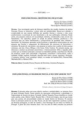 Página 142
ISSN: 19834-25X
==== XVII EBEL ====
FERNANDO PESSOA: ORTÔNIMO MULTIFACETADO
Elijersse dos Santos (UESC)
Danilo Mota Lima (UESC)
Flávia Queiroz Menezes (UESC)
Resumo: Esta investigação partiu da literatura específica dos estudos literários da poética
Pessoana. Pessoa se caracteriza, a priori, pela sua multiplicidade. Buscar-se-á entender a
complexidade de suas poesias definidas por questões internas e externas a elas, como
condicionantes a construção de seus heterônimos e de suas publicações ortônimas. Sendo
assim, essa pesquisa centra-se em sua produção ortônima, considerando-a mais um de seus
heterônimos. Em específico, quanto ao estudo da poética ortônima, justifica-se a sua
relevância para um maior entendimento e esclarecimento da igualdade entre ortônimo e
heterônimo. Os fenômenos apontados acima localizam a importância teórico-prática de uma
pesquisa que focalize o apagamento da diferenciação dos processos de heteronímia e
ortonímia. Do ponto de vista prático, esta proposta se realiza com a análise de dois poemas
ortônimos; são eles: Chuva Oblíqua e Ela Canta, Pobre Ceifeira. No primeiro poema, nos
deteremos a analisar sua principal característica: o interseccionismo. Sobre o segundo, pode-
se dizer que as temáticas principais consistem na identidade perdida, consciência do absurdo
da existência, tensão entre sinceridade e fingimento, consciência e inconsciência, sonho e
realidade, solidão, angústia, frustração, oposição entre sentir e pensar, esperança e desilusão.
A pesquisa utilizou, como arcabouço teórico, os estudos de Seabra(1991), Pessoa(1996),
Machado(2001) e Moisés(1998).
Palavras-chave: Fernando Pessoa; Processo de Ortonimia; Literatura Portuguesa.
==== XVII EBEL ====
FERNANDO PESSOA: O CRIADOR DE POETAS, O MULTIPICADOR DE “EUS”
Raiana da Silva Santos (UESB)
Valéria Costa Menezes (UESB)
Edineia de Barros Santos (UESB)
Profª. Drª. Zilda de Oliveira Freitas (UESB)
9-Estudos culturais e Literaturas de Língua Portuguesa
Resumo: O presente artigo tem como objetivo analisar a multiplicidade e as inúmeras faces
do poeta Fernando Pessoa. Numa tentativa de representar artisticamente a pluralidade e a
fragmentação do homem da época, Fernando Antônio Nogueira Pessoa desdobra-se criando
outros poetas, como Alberto Caeiro, Ricardo Reis e Álvaro de Campos, mais do que nomes
para suas poesias são personalidades criadas no mundo fictício da literatura. Os mesmos
foram os principais poetas de sua vida. Pessoa, um dos mais importantes escritores e poetas
da literatura portuguesa, ao lado de Camões e José Saramago foi um marco na história de
Portugal. A partir daí criou inúmeras faces. Aos seis anos de idade concebeu seu primeiro
 