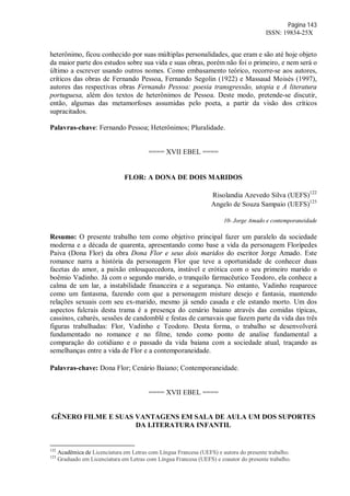 Página 143
ISSN: 19834-25X
heterônimo, ficou conhecido por suas múltiplas personalidades, que eram e são até hoje objeto
da maior parte dos estudos sobre sua vida e suas obras, porém não foi o primeiro, e nem será o
último a escrever usando outros nomes. Como embasamento teórico, recorre-se aos autores,
críticos das obras de Fernando Pessoa, Fernando Segolin (1922) e Massaud Moisés (1997),
autores das respectivas obras Fernando Pessoa: poesia transgressão, utopia e A literatura
portuguesa, além dos textos de heterônimos de Pessoa. Deste modo, pretende-se discutir,
então, algumas das metamorfoses assumidas pelo poeta, a partir da visão dos críticos
supracitados.
Palavras-chave: Fernando Pessoa; Heterônimos; Pluralidade.
==== XVII EBEL ====
FLOR: A DONA DE DOIS MARIDOS
Risolandia Azevedo Silva (UEFS)122
Angelo de Souza Sampaio (UEFS)123
10- Jorge Amado e contemporaneidade
Resumo: O presente trabalho tem como objetivo principal fazer um paralelo da sociedade
moderna e a década de quarenta, apresentando como base a vida da personagem Florípedes
Paiva (Dona Flor) da obra Dona Flor e seus dois maridos do escritor Jorge Amado. Este
romance narra a história da personagem Flor que teve a oportunidade de conhecer duas
facetas do amor, a paixão enlouquecedora, instável e erótica com o seu primeiro marido o
boêmio Vadinho. Já com o segundo marido, o tranquilo farmacêutico Teodoro, ela conhece a
calma de um lar, a instabilidade financeira e a segurança. No entanto, Vadinho reaparece
como um fantasma, fazendo com que a personagem misture desejo e fantasia, mantendo
relações sexuais com seu ex-marido, mesmo já sendo casada e ele estando morto. Um dos
aspectos fulcrais desta trama é a presença do cenário baiano através das comidas típicas,
cassinos, cabarés, sessões de candomblé e festas de carnavais que fazem parte da vida das três
figuras trabalhadas: Flor, Vadinho e Teodoro. Desta forma, o trabalho se desenvolverá
fundamentado no romance e no filme, tendo como ponto de analise fundamental a
comparação do cotidiano e o passado da vida baiana com a sociedade atual, traçando as
semelhanças entre a vida de Flor e a contemporaneidade.
Palavras-chave: Dona Flor; Cenário Baiano; Contemporaneidade.
==== XVII EBEL ====
GÊNERO FILME E SUAS VANTAGENS EM SALA DE AULA UM DOS SUPORTES
DA LITERATURA INFANTIL
122
Acadêmica de Licenciatura em Letras com Língua Francesa (UEFS) e autora do presente trabalho.
123
Graduado em Licenciatura em Letras com Língua Francesa (UEFS) e coautor do presente trabalho.
 