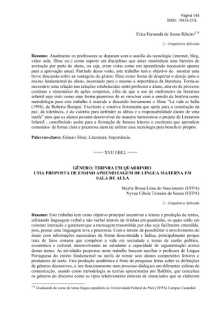 Página 144
ISSN: 19834-25X
Erica Fernanda de Sousa Ribeiro124
2 – Linguística Aplicada
Resumo: Atualmente os professores se deparam com o auxilio da tecnologia (internet, blog,
vídeo aula, filme etc.) como suporte em disciplinas que antes mantinham uma barreira de
aceitação por parte do aluno, ou seja, eram vistas como um aprendizado necessário apenas
para a aprovação anual. Partindo dessa visão, este trabalho tem o objetivo de mostrar uma
breve discussão sobre as vantagens do gênero filme como forma de despertar o desejo após o
ensino fundamental do aluno, mostrando para o mesmo a importância da literatura. Torna-se
necessário uma relação nas relações estabelecidas entre professor e aluno, através de processo
contínuo e sistemático de ações conjuntas, afim de que o uso de multimeios na literatura
infantil seja visto como uma forma prazerosa de se envolver com o enredo da história.como
metodologia para este trabalho é inserido e discutido brevemente o filme “La vida es bella
(1998), de Roberto Benigni. Excelente e emotiva ferramenta que apela para a construção da
paz, da tolerância, e da valentia para defender as idéias e a responsabilidade diante de uma
tarefa” para que os alunos possam desenvolver de maneira harmoniosa o projeto de Literatura
Infantil , contribuindo assim para a formação de futuros leitores e escritores que aprendem
conteúdos de forma clara e prazerosa alem de utilizar essa tecnologia para beneficio próprio.
Palavras-chave: Gênero filme; Literatura; Importância.
==== XVII EBEL ====
GÊNERO: TIRINHA EM QUADRINHO
UMA PROPOSTA DE ENSINO APRENDIZAGEM DE LINGUA MATERNA EM
SALA DE AULA
Mairla Bruna Lima do Nascimento (UFPA)
Nyvea Cibele Teixeira de Souza (UFPA)
2 – Linguística Aplicada
Resumo: Este trabalho tem como objetivo principal incentivar a leitura e produção de textos,
utilizando linguagem verbal e não verbal através de tirinhas em quadrinho, os quais estão em
constate interação e garantem que a mensagem transmitida por elas seja facilmente entendida,
pois, possui uma linguagem leve e prazerosa. Com o intuito de possibilitar o envolvimento do
aluno com informações necessárias de forma descontraída e lúdica, principalmente porque
trata de fatos comuns que compõem a vida em sociedade e temas de cunho político,
econômico e cultural, desenvolvendo no estudante a capacidade de argumentação acerca
destes temas. As atividades propostas neste trabalho buscam auxiliar o professor de Língua
Portuguesa do ensino fundamental na tarefa de tornar seus alunos competentes leitores e
produtores de texto. Esta produção acadêmica é fruto de pesquisas feitas sobre as definições
de gêneros discursivos, o seu funcionamento num processo dialógico em diferentes esferas de
comunicação, usando como metodologia as teorias apresentadas por Bakhtin, que conceitua
os gêneros do discurso como os tipos relativamente estáveis de enunciados que se elaboram
124
Graduanda do curso de letras língua espanhola na Universidade Federal do Pará (UFPA) Campus Castanhal
 