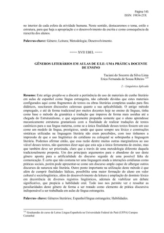 Página 145
ISSN: 19834-25X
no interior de cada esfera da atividade humana. Neste sentido, destacaremos o tema, estilo e
estrutura, para que haja a apropriação e o desenvolvimento da escrita e como consequência da
reescrita dos alunos.
Palavras-chave: Gênero; Leitura; Metodologia; Desenvolvimento.
==== XVII EBEL ====
GÊNEROS LITERÁRIOS EM AULAS DE E/LE: UMA PRÁTICA DOCENTE
DE ENSINO
Taciani do Socorro da Silva Lima
Erica Fernanda de Sousa Ribeiro 125
2 – Linguística Aplicada
Resumo: Este artigo propõe-se a discutir a pertinência do uso de materiais de cunho literário
em aulas de espanhol como língua estrangeira, não cabendo dúvidas que estes materiais
configurados aqui como fragmentos de textos ou obras literárias completas usadas para fins
didáticos, suscitaram discussões calorosas quanto a sua aplicabilidade. O antigo método
empregado, e até de forma tradicional por muitos docentes hoje no ensino de línguas, tinha
como base o método da gramática e tradução que imperou de forma mais assídua até a
chegada do Estruturalismo, e que seguramente propunha somente que o aluno aprendesse
mecanicamente estruturas gramaticais com a finalidade de realizar traduções de textos
canônicos para a sua língua materna, como se a única finalidade desses textos fossem um uso
como um modelo de língua, prestigioso, sendo que quase sempre seu léxico e construções
sintáticas utilizadas na linguagem literária não eram percebidos, com isso tínhamos a
impressão de que o uso lingüístico do cotidiano ou coloquial se sobrepunha a linguagem
literária. Podemos afirmar então, que essa razão dentre muitas outras marginalizou ao uso
viável desses textos, não queremos dizer aqui que esta seja a única ferramenta de ensino, mas
que também deve ser priorizada, claro que a través de uma metodologia diferente daquela
tradicionalmente proposta. Um dos principais argumentos para o abandono do uso deste
gênero aponta para a artificialidade do discurso seguido de uma possível falta de
comunicação. É certo que não costuma ter uma linguagem atada a interações cotidianas como
práticas sociais, porém pode apresentar-se como um discurso amplo capaz de albergar outros
discursos de natureza não literária. Outro ponto importante na utilização deste método é que
além de cumprir finalidades lúdicas, possibilita uma maior formação do aluno em valor
cultural e sociolingüístico, além do desenvolvimento da leitura e ampliação do domínio léxico
em decorrência de diversos registros lingüísticos, ademais de viabilizar um debate
significativo, que propicia a habilidade oral. Todo isso nos permite ver e ressaltar as
peculiaridades deste gênero de forma a ser tratado como elemento de prática discursiva
indispensável a ser trabalhada em aulas de língua estrangeira.
Palavras- chave: Gêneros literários; Espanhol/língua estrangeira; Habilidades.
125
Graduandas do curso de Letras Língua Espanhola na Universidade Federal do Pará (UFPA) Campus
Castanhal
 