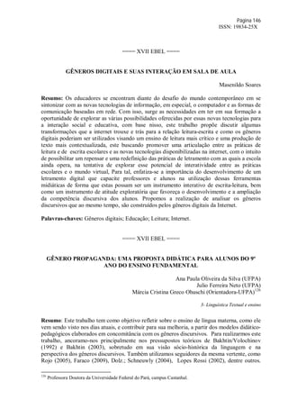 Página 146
ISSN: 19834-25X
==== XVII EBEL ====
GÊNEROS DIGITAIS E SUAS INTERAÇÃO EM SALA DE AULA
Masenildo Soares
Resumo: Os educadores se encontram diante do desafio do mundo contemporâneo em se
sintonizar com as novas tecnologias de informação, em especial, o computador e as formas de
comunicação baseadas em rede. Com isso, surge as necessidades em ter em sua formação a
oportunidade de explorar as várias possibilidades oferecidas por essas novas tecnologias para
a interação social e educativa, com base nisso, este trabalho propõe discutir algumas
transformações que a internet trouxe e trás para a relação leitura-escrita e como os gêneros
digitais poderiam ser utilizados visando um ensino de leitura mais crítico e uma produção de
texto mais contextualizada, este buscando promover uma articulação entre as práticas de
leitura e de escrita escolares e as novas tecnologias disponibilizadas na internet, com o intuito
de possibilitar um repensar e uma redefinição das práticas de letramento com as quais a escola
ainda opera, na tentativa de explorar esse potencial de interatividade entre as práticas
escolares e o mundo virtual, Para tal, enfatiza-se a importância do desenvolvimento de um
letramento digital que capacite professores e alunos na utilização dessas ferramentas
midiáticas de forma que estas possam ser um instrumento interativo de escrita-leitura, bem
como um instrumento de atitude exploratória que favoreça o desenvolvimento e a ampliação
da competência discursiva dos alunos. Propomos a realização de analisar os gêneros
discursivos que ao mesmo tempo, são construídos pelos gêneros digitais da Internet.
Palavras-chaves: Gêneros digitais; Educação; Leitura; Internet.
==== XVII EBEL ====
GÊNERO PROPAGANDA: UMA PROPOSTA DIDÁTICA PARA ALUNOS DO 9º
ANO DO ENSINO FUNDAMENTAL
Ana Paula Oliveira da Silva (UFPA)
Julio Ferreira Neto (UFPA)
Márcia Cristina Greco Ohuschi (Orientadora-UFPA)126
3- Linguística Textual e ensino
Resumo: Este trabalho tem como objetivo refletir sobre o ensino de língua materna, como ele
vem sendo visto nos dias atuais, e contribuir para sua melhoria, a partir dos modelos didático-
pedagógicos elaborados em concomitância com os gêneros discursivos. Para realizarmos este
trabalho, ancoramo-nos principalmente nos pressupostos teóricos de Bakhtin/Volochinov
(1992) e Bakhtin (2003), sobretudo em sua visão sócio-histórica da linguagem e na
perspectiva dos gêneros discursivos. Também utilizamos seguidores da mesma vertente, como
Rojo (2005), Faraco (2009), Dolz.; Schneuwly (2004), Lopes Rossi (2002), dentre outros.
126
Professora Doutora da Universidade Federal do Pará, campus Castanhal.
 