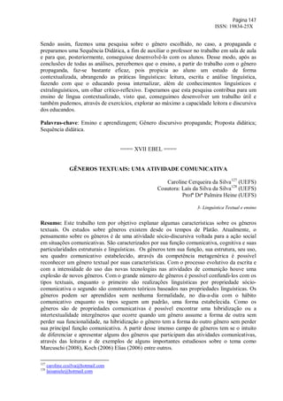Página 147
ISSN: 19834-25X
Sendo assim, fizemos uma pesquisa sobre o gênero escolhido, no caso, a propaganda e
preparamos uma Sequência Didática, a fim de auxiliar o professor no trabalho em sala de aula
e para que, posteriormente, conseguisse desenvolvê-lo com os alunos. Desse modo, após as
conclusões de todas as análises, percebemos que o ensino, a partir do trabalho com o gênero
propaganda, faz-se bastante eficaz, pois propicia ao aluno um estudo de forma
contextualizada, abrangendo as práticas linguísticas: leitura, escrita e análise linguística,
fazendo com que o educando possa internalizar, além de conhecimentos linguísticos e
extralinguísticos, um olhar crítico-reflexivo. Esperamos que esta pesquisa contribua para um
ensino de língua contextualizado, visto que, conseguimos desenvolver um trabalho útil e
também pudemos, através de exercícios, explorar ao máximo a capacidade leitora e discursiva
dos educandos.
Palavras-chave: Ensino e aprendizagem; Gênero discursivo propaganda; Proposta didática;
Sequência didática.
==== XVII EBEL ====
GÊNEROS TEXTUAIS: UMA ATIVIDADE COMUNICATIVA
Caroline Cerqueira da Silva127
(UEFS)
Coautora: Laís da Silva da Silva128
(UEFS)
Profª Drª Palmira Heine (UEFS)
3- Linguística Textual e ensino
Resumo: Este trabalho tem por objetivo explanar algumas características sobre os gêneros
textuais. Os estudos sobre gêneros existem desde os tempos de Platão. Atualmente, o
pensamento sobre os gêneros é de uma atividade sócio-discursiva voltada para a ação social
em situações comunicativas. São caracterizados por sua função comunicativa, cognitiva e suas
particularidades estruturais e linguísticas. Os gêneros tem sua função, sua estrutura, seu uso,
seu quadro comunicativo estabelecido, através da competência metagenérica é possível
reconhecer um gênero textual por suas características. Com o processo evolutivo da escrita e
com a intensidade do uso das novas tecnologias nas atividades de comunição houve uma
explosão de novos gêneros. Com o grande número de gêneros é possível confundi-los com os
tipos textuais, enquanto o primeiro são realizações linguísticas por propriedade sócio-
comunicativa o segundo são construtores teóricos baseados nas propriedades linguísticas. Os
gêneros podem ser aprendidos sem nenhuma formalidade, no dia-a-dia com o hábito
comunicativo enquanto os tipos seguem um padrão, uma forma estabelecida. Como os
gêneros são de propriedades comunicativas é possível encontrar uma hibridização ou a
intertextualidade intergêneros que ocorre quando um gênero assume a forma de outra sem
perder sua funcionalidade, na hibridização o gênero tem a forma do outro gênero sem perder
sua principal função comunicativa. A partir desse imenso campo de gêneros tem se o intuito
de diferenciar e apresentar alguns dos gêneros que participam das atividades comunicativas,
através das leituras e de exemplos de alguns importantes estudiosos sobre o tema como
Marcuschi (2008), Koch (2006) Elias (2006) entre outros.
127
caroline.ccsilva@hotmail.com
128
laisaniele@hotmail.com
 