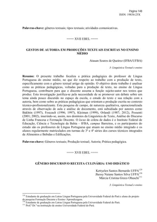 Página 148
ISSN: 19834-25X
Palavras-chave: gêneros textuais; tipos textuais; atividades comunicativas.
==== XVII EBEL ====
GESTOS DE AUTORIA EM PRODUÇÕES TEXTUAIS ESCRITAS NO ENSINO
MÉDIO
Atauan Soares de Queiroz (IFBA/UFBA)
3- Linguística Textual e ensino
Resumo: O presente trabalho focaliza a prática pedagógica do professor de Língua
Portuguesa do ensino médio, no que diz respeito ao trabalho com a produção de texto,
especificamente com o gênero textual artigo de opinião. O objetivo deste trabalho é analisar
como as práticas pedagógicas, voltadas para a produção de texto, no ensino de Língua
Portuguesa, contribuem para que o discente assuma a função sujeito-autor nos textos que
produz. Esta investigação justifica-se pela necessidade de se promover um debate sobre um
tema ainda pouco discutido no espaço da escola, o estudo do texto e sua relação com a
autoria, bem como sobre as práticas pedagógicas que orientam a produção escrita no contexto
técnico-profissionalizante. Esta pesquisa de campo, de natureza qualitativa, operacionalizada
através de observação de aula e análise de documento, está subsidiada por autores como
Bakhtin (1997), Foucault (1996; 1997), Kleiman (1999), Orlandi (1987; 2012), Possenti
(2001; 2002), inserindo-se, assim, nos domínios da Linguística de Texto, Análise do Discurso
de Linha Francesa e Formação Docente. O locus de coleta de dados é o Instituto Federal de
Educação, Ciência e Tecnologia da Bahia – IFBA, campus Barreiras, e os participantes do
estudo são os professores de Língua Portuguesa que atuam no ensino médio integrado e os
alunos regularmente matriculados em turmas de 3ª e 4ª séries dos cursos técnicos integrados
de Alimentos e Bebidas e Edificações.
Palavras-chave: Gêneros textuais; Produção textual; Autoria; Prática pedagógica.
==== XVII EBEL ====
GÊNERO DISCURSIVO RECEITA CULINÁRIA: USO DIDÁTICO
Kettyelen Santos Bernardo UFPA129
Jhessy Naiane Santos Silva UFPA130
Márcia Cristina Greco Ohuschi131
3- Linguística Textual e ensino
129
Estudante de graduação em Letras Língua Portuguesa pela Universidade Federal do Pará e aluna do projeto
de pesquisa Formação Docente e Ensino /Aprendizagem.
130
Estudante de graduação em Letras Língua Portuguesa pela Universidade Federal do Pará.
131
Prof.ª Dr.ª na instituição de ensino Universidade Federal do Pará.
 
