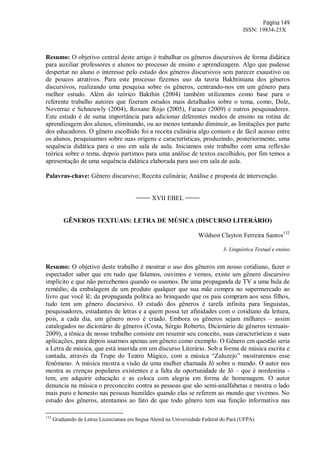 Página 149
ISSN: 19834-25X
Resumo: O objetivo central deste artigo é trabalhar os gêneros discursivos de forma didática
para auxiliar professores e alunos no processo de ensino e aprendizagem. Algo que pudesse
despertar no aluno o interesse pelo estudo dos gêneros discursivos sem parecer exaustivo ou
de poucos atrativos. Para este processo fizemos uso da teoria Bakhtiniana dos gêneros
discursivos, realizando uma pesquisa sobre os gêneros, centrando-nos em um gênero para
melhor estudo. Além do teórico Bakthin (2004) também utilizamos como base para o
referente trabalho autores que fizeram estudos mais detalhados sobre o tema, como, Dolz,
Noverraz e Schneuwly (2004), Roxane Rojo (2005), Faraco (2009) e outros pesquisadores.
Este estudo é de suma importância para adicionar diferentes modos de ensino na rotina de
aprendizagem dos alunos, eliminando, ou ao menos tentando diminuir, as limitações por parte
dos educadores. O gênero escolhido foi a receita culinária algo comum e de fácil acesso entre
os alunos, pesquisamos sobre suas origens e características, produzindo, posteriormente, uma
sequência didática para o uso em sala de aula. Iniciamos este trabalho com uma reflexão
teórica sobre o tema, depois partimos para uma análise de textos escolhidos, por fim temos a
apresentação de uma sequência didática elaborada para uso em sala de aula.
Palavras-chave: Gênero discursivo; Receita culinária; Análise e proposta de intervenção.
==== XVII EBEL ====
GÊNEROS TEXTUAIS: LETRA DE MÚSICA (DISCURSO LITERÁRIO)
Wildson Clayton Ferreira Santos132
3- Linguística Textual e ensino
Resumo: O objetivo deste trabalho é mostrar o uso dos gêneros em nosso cotidiano, fazer o
espectador saber que em tudo que falamos, ouvimos e vemos, existe um gênero discursivo
implícito e que não percebemos quando os usamos. De uma propaganda de TV a uma bula de
remédio; da embalagem de um produto qualquer que sua mãe compra no supermercado ao
livro que você lê; da propaganda política ao brinquedo que os pais compram aos seus filhos,
tudo tem um gênero discursivo. O estudo dos gêneros é tarefa infinita para linguistas,
pesquisadores, estudantes de letras e a quem possa ter afinidades com o cotidiano da leitura,
pois, a cada dia, um gênero novo é criado. Embora os gêneros sejam milhares – assim
catalogados no dicionário de gêneros (Costa, Sérgio Roberto, Dicionário de gêneros textuais-
2009), a tônica de nosso trabalho consiste em resumir seu conceito, suas características e suas
aplicações, para depois usarmos apenas um gênero como exemplo. O Gênero em questão seria
a Letra de música, que está inserida em um discurso Literário. Sob a forma de música escrita e
cantada, através da Trupe do Teatro Mágico, com a música “Zaluzejo” mostraremos esse
fenômeno. A música mostra a visão de uma mulher chamada Jô sobre o mundo. O autor nos
mostra as crenças populares existentes e a falta de oportunidade de Jô – que é nordestina -
tem, em adquirir educação e as coloca com alegria em forma de homenagem. O autor
denuncia na música o preconceito contra as pessoas que são semi-analfabetas e mostra o lado
mais puro e honesto nas pessoas humildes quando elas se referem ao mundo que vivemos. No
estudo dos gêneros, atentamos ao fato de que todo gênero tem sua função informativa nas
132
Graduando de Letras Licenciatura em língua Alemã na Universidade Federal do Pará (UFPA)
 
