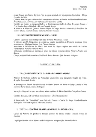 Página 15
ISSN: 19834-25X
Jorge Amado em Terras do Sem-Fim, a prosa retratada no Modernismo Socialista - Eliseu
Ferreira da Silva
Quincas Berro D’água e Macunaíma: as representações do Malandro na Literatura Brasileira -
Jonathan Lucas Moreira Leite e Dalva Sales Carvalho Cunha
Capitães da Areia: a atemporalidade e a Contemporaneidade da obra de Jorge Amado -
Priscila dos Santos Trindade e Victor Fiusa de Araujo
A Morte e A Morte de Quincas Berro Dágua, de Jorge Amado: o fantástico desdobrar da
Morte - Thaíla Moura Cabral e Itamara Pimentel Macedo
25. LINGUAGEM E PRÁTICAS SOCIAIS VIII
Gêneros Digitais e suas interação em Sala de Aula- Masenildo Soares
O não dito em Os Simpsons e a posição de sujeito na análise do Discurso assumida pelos
personagens.- Matheus Souza e Leia Passos Almeida
Resultados e influências do PIBID nas aulas de Língua Inglesa em escola de Ensino
Fundamental- Nahendi Almeida Mota
Influências semânticas da cantiga de amor na música contemporânea- Naiara Pereira dos
Santos
Charge, subjetividade e ensino.- Natália de Sousa Santos e Igor Barbosa Marques
SÁBADO (13:30-15:30h)
1. TRAÇOS LINGUÍSTICOS DA OBRA DE JORGE AMADO
Análise da tradução cultural de Variações Linguísticas que designam traição em Tieta-
Aryadne Bezerra de Araújo
A presença dos fatores de textualidade na obra Capitães da Areia de Jorge Amado- Carla
Mariana Veras Cruz Amaral Rodrigues
Variações Linguísticas para o vocábulo Morte na Obra de Tieta- Denildes Evangelista Santos
Capitães da Areia, sob um Olhar intersemiótico- Gleice Souza Santos
A Construção da “Baianidade” em Gabriela, Cravo e Canela de Jorge Amado-Hiasmin
Rodrigues, Priscila Cerqueira e Viviane Miranda
2. TEXTUALIZAÇÃO E PRÁTICAS SOCIAIS DA LINGUAGEM
Gestos de Autoria em produções textuais escritas no Ensino Médio- Atauan Soares de
Queiroz
Linguagem Verbal e Não Verbal: as Estratégias de Interpretação- Bruno Pacheco
 