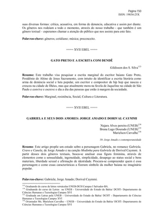 Página 150
ISSN: 19834-25X
suas diversas formas: crítica, acusativa, em forma de denuncia, educativa e assim por diante.
Os gêneros nos rodeiam a todo o momento, através do nosso trabalho - que também é um
gênero textual – esperamos chamar a atenção do público que nos assiste para este fato.
Palavras-chave: gêneros; cotidiano; música; preconceito.
==== XVII EBEL ====
GATO PRETO E A ESCRITA COM DENDÊ
Gildisson dos S. Silva133
Resumo: Este trabalho visa pesquisar a escrita marginal do escritor baiano Gato Preto,
Posidônio de Altino de Jesus Sacramento, com intuito de identificar a escrita literária como
arma de denúncia social e luta popular, um escritor e compositor de hip hop que nasceu e
cresceu na cidade de Ilhéus, mas que atualmente mora na favela de Jaqueline na cidade de São
Paulo e convive e escreve o dia a dia das pessoas que estão à margem da sociedade.
Palavras-chave: Marginal, resistência, Social, Cultura e Literatura.
==== XVII EBEL ====
GABRIELA E SEUS DOIS AMORES: JORGE AMADO E DORIVAL CAYMMI
Najara Alves pereira (UNEB)134
Bruna Lago Dourado (UNEB)135
Marielson Carvalho136
10- Jorge Amado e contemporaneidade
Resumo: Este artigo propõe um estudo sobre a personagem Gabriela, no romance Gabriela,
Cravo e Canela, de Jorge Amado e na canção Modinha para Gabriela de Dorival Caymmi. A
partir desses dois gêneros textuais, busca-se analisar essa figura feminina, através de
elementos como a sensualidade, ingenuidade, simplicidade, desapego ao status social e bens
materiais, liberdade sexual e afirmação de identidade. Procura-se compreender quem é essa
personagem e como essas características a fizeram símbolo da mulher baiana no imaginário
popular.
Palavras-chave: Gabriela; Jorge Amado; Dorival Caymmi.
133
Graduando do curso de letras vernáculas UNEB-DCH Campus I Salvador-BA.
134
Graduanda do curso de Letras na UNEB - Universidade do Estado da Bahia/ DCHT- Departamento de
Ciências Humanas e Tecnologias Campus XVI
135
Graduada em Letras pela UNEB – Universidade do Estado da Bahia/ DCHT - Departamento de Ciências
Humanas e Tecnologias Campus XVI
136
Orientador Ms. Marielson Carvalho – UNEB – Universidade do Estado da Bahia/ DCHT- Departamento de
Ciências Humanas e Tecnologias Campus XVI
 