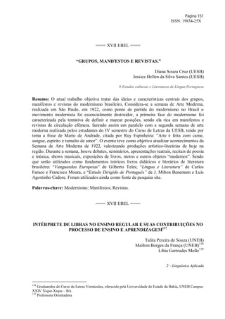 Página 151
ISSN: 19834-25X
==== XVII EBEL ====
“GRUPOS, MANIFESTOS E REVISTAS.”
Diana Souza Cruz (UESB)
Jessica Hellen da Silva Santos (UESB)
9-Estudos culturais e Literaturas de Língua Portuguesa
Resumo: O atual trabalho objetiva tratar das ideias e características centrais dos grupos,
manifestos e revistas do modernismo brasileiro, Considera-se a semana de Arte Moderna,
realizada em São Paulo, em 1922, como ponto de partida do modernismo no Brasil o
movimento modernista foi essencialmente destruidor, a primeira fase do modernismo foi
caracterizada pela tentativa de definir e marcar posições, sendo ela rica em manifestos e
revistas de circulação efêmera. fazendo assim um paralelo com a segunda semana de arte
moderna realizada pelos estudantes do IV semestre do Curso de Letras da UESB, tendo por
tema a frase de Mario de Andrade, citada por Ruy Espinheira: “Arte é feita com carne,
sangue, espírito e tumulto de amor”. O evento teve como objetivo atualizar acontecimentos da
Semana de Arte Moderna de 1922, valorizando produções artístico-literárias de hoje na
região. Durante a semana, houve debates, seminários, apresentações teatrais, recitais de poesia
e música, shows musicais, exposições de livros, motos e outros objetos “modernos”. Sendo
que serão utilizados como fundamentos teóricos livros didáticos e literários de literatura
brasileira: “Vanguardas Europeias” de Gilberto Teles; “Língua e Literatura” de Carlos
Faraco e Francisco Moura, e “Estudo Dirigido de Português” de J. Milton Benemam e Luís
Agostinho Cadore. Foram utilizados ainda como fonte de pesquisa site.
Palavras-chave: Modernismo; Manifestos; Revistas.
==== XVII EBEL ====
INTÉRPRETE DE LIBRAS NO ENSINO REGULAR E SUAS CONTRIBUIÇÕES NO
PROCESSO DE ENSINO E APRENDIZAGEM137
Talita Pereira de Souza (UNEB)
Mailton Borges da França (UNEB)138
Líbia Gertrudes Mello139
2 – Linguística Aplicada
138
Graduandos do Curso de Letras Vernáculas, oferecido pela Universidade do Estado da Bahia, UNEB Campus
XXIV Xique-Xique – BA.
139
Professora Orientadora
 