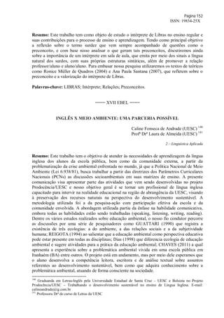 Página 152
ISSN: 19834-25X
Resumo: Este trabalho tem como objeto de estudo o intérprete de Libras no ensino regular e
suas contribuições para o processo de ensino e aprendizagem. Tendo como principal objetivo
a reflexão sobre o termo surdez que vem sempre acompanhado de questões como o
preconceito, e com base nisso analisar o que geram tais preconceitos, discutiremos ainda
sobre a importância de um intérprete em sala de aula, que emita por meio dos sinais a língua
natural dos surdos, com suas próprias estruturas sintáticas, além de promover a relação
professor/aluno e aluno/aluno. Para embasar nossa pesquisa utilizaremos os textos de teóricos
como Ronice Müller de Quadros (2004) e Ana Paula Santana (2007), que refletem sobre o
preconceito e a valorização do intérprete de Libras.
Palavras-chave: LIBRAS; Intérprete; Relações; Preconceitos.
==== XVII EBEL ====
INGLÊS X MEIO AMBIENTE: UMA PARCERIA POSSÍVEL
Caline Fonseca de Andrade (UESC) 140
Profª Drª Laura de Almeida (UESC) 141
2 – Linguística Aplicada
Resumo: Este trabalho tem o objetivo de atender às necessidades de aprendizagem da língua
inglesa dos alunos da escola pública, bem como da comunidade externa, a partir da
problematização da crise ambiental enfrentada no mundo, já que a Política Nacional de Meio
Ambiente (Lei 6.938/81), busca trabalhar a partir das diretrizes dos Parâmetros Curriculares
Nacionais (PCNs) as discussões socioambientais em suas matrizes de ensino. A presente
comunicação visa apresentar parte das atividades que vem sendo desenvolvidas no projeto
Prodocência/UESC e nosso objetivo geral é se tornar um profissional de língua inglesa
capacitado para intervir na realidade educacional na região de abrangência da UESC, visando
à preservação dos recursos naturais na perspectiva do desenvolvimento sustentável. A
metodologia utilizada foi a da pesquisa-ação com participação efetiva da escola e da
comunidade envolvida. A abordagem utilizada partiu da ênfase na habilidade comunicativa,
embora todas as habilidades estão sendo trabalhadas (speaking, listening, writing, reading).
Dentre os vários estudos realizados sobre educação ambiental, o nosso fio condutor percorre
as discussões por uma série de pesquisadores como GUATTARI (1990) que registra a
existência de três ecologias: a do ambiente, a das relações sociais e a da subjetividade
humana; REIGOTA (1994) ao salientar que a educação ambiental como perspectiva educativa
pode estar presente em todas as disciplinas; Dias (1998) que diferencia ecologia de educação
ambiental e sugere atividades para a prática da educação ambiental; CHAVES (2011) a qual
apresenta a experiência sobre a problemática ambiental vivida em uma escola pública em
Itanhaém (BA) entre outros. O projeto está em andamento, mas por meio dele esperamos que
o aluno desenvolva a competência leitora, escritora e de análise textual sobre assuntos
referentes ao desenvolvimento sustentável, bem como que adquira conhecimento sobre a
problemática ambiental, atuando de forma consciente na sociedade.
140
Graduanda em Letras-Inglês pela Universidade Estadual de Santa Cruz – UESC e Bolsista no Projeto
Prodocência/UESC – Trabalhando o desenvolvimento sustentável no ensino de Língua Inglesa. E-mail:
calineandrade@ig.com.br
141
Professora Drª do curso de Letras da UESC
 