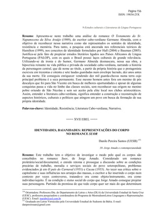 Página 156
ISSN: 19834-25X
9-Estudos culturais e Literaturas de Língua Portuguesa
Resumo: Apresenta-se neste trabalho uma análise do romance O Testamento do Sr.
Napumoceno da Silva Araújo (1989), do escritor cabo-verdiano Germano Almeida, com o
objetivo de reconhecer nessa narrativa como são representados os sentidos de identidade,
resistência e memória. Para tanto, a pesquisa está ancorada nos referenciais teóricos de
Hamilton (1999), nos conceitos de identidade formulados por Hall (2004) e Bauman (2005).
Justifica-se pelo fato de propiciar estudos literários ligados aos Países Africanos de Língua
Portuguesa (PALOP), com os quais o Brasil possui laços culturais de grande relevância.
Utilizando-se da ironia e do humor, Germano Almeida desmascara, nessa sua obra, a
hipocrisia reinante na vida pública e privada da sociedade cabo-verdiana, narrando a história
da personagem central, que dá nome ao título, a partir da própria história que o protagonista
escreveu em trezentas e oitenta e sete laudas guardadas num envelope lacrado, dez anos antes
da sua morte. Ele conseguiu enriquecer vendendo dez mil guarda-chuvas numa terra cujo
principal problema é a seca permanente. Esse mesmo homem antes fora um menino de pés
descalços que foi para São Vicente em busca de melhores oportunidades e apesar de algumas
conquistas passa a vida no limbo das classes sociais, sem reconhecer sua origem no menino
pobre oriundo de São Nicolau e sem ser aceito pela elite local nos clubes aristocráticos.
Assim, entender a literatura cabo-verdiana, significa entender a construção e reconstrução de
aspectos históricos, culturais e políticos que atingem um povo em busca da formação de sua
própria identidade.
Palavras-chave: Identidade; Resistência; Literatura Cabo-verdiana; Narrativa.
==== XVII EBEL ====
IDENTIDADES, BAIANIDADES: REPRESENTAÇÕES DO CORPO
NO ROMANCE SUOR
Danilo Pereira Santos (UESB) 151
10- Jorge Amado e contemporaneidade
Resumo: Este trabalho tem o objetivo de investigar o modo pelo qual os corpos são
concebidos no romance Suor, de Jorge Amado. Considerado um romance
proletário/social/documental, o enredo retoma e prossegue a discussão sobre as condições
precárias de trabalho, moradia e serviços sociais do povo soteropolitano, problemas
evidenciados já em O país do Carnaval (1931) e Cacau (1933). Ao tecer sua crítica sobre o
capitalismo e suas influências nos arranjos das massas, o escritor a faz inserindo o corpo num
contexto por vezes controverso, tratando-o ora como objeto/instrumento, ora como
indivíduo/sujeito. É na condição e status social do corpo que Jorge Amado consegue projetar
suas personagens. Partindo da premissa de que todo corpo quer ser mais do que determinam
150
Orientadora: Professora Dra. do Departamento de Letras e Artes (DLA) da Universidade Estadual de Santa Cruz
(UESC), professora pesquisadora e coordenadora do Programa de MestradoemLetras Linguagens e Representações
(UESC). Email: inarabr@uol.com.br
151
Graduado em Letras Vernáculas pela Universidade Estadual do Sudoeste da Bahia. E-mail:
danpereirasan@gmail.com
 