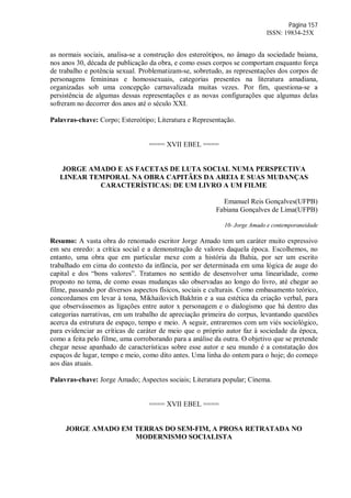 Página 157
ISSN: 19834-25X
as normais sociais, analisa-se a construção dos estereótipos, no âmago da sociedade baiana,
nos anos 30, década de publicação da obra, e como esses corpos se comportam enquanto força
de trabalho e potência sexual. Problematizam-se, sobretudo, as representações dos corpos de
personagens femininas e homossexuais, categorias presentes na literatura amadiana,
organizadas sob uma concepção carnavalizada muitas vezes. Por fim, questiona-se a
persistência de algumas dessas representações e as novas configurações que algumas delas
sofreram no decorrer dos anos até o século XXI.
Palavras-chave: Corpo; Estereótipo; Literatura e Representação.
==== XVII EBEL ====
JORGE AMADO E AS FACETAS DE LUTA SOCIAL NUMA PERSPECTIVA
LINEAR TEMPORAL NA OBRA CAPITÃES DA AREIA E SUAS MUDANÇAS
CARACTERÍSTICAS: DE UM LIVRO A UM FILME
Emanuel Reis Gonçalves(UFPB)
Fabiana Gonçalves de Lima(UFPB)
10- Jorge Amado e contemporaneidade
Resumo: A vasta obra do renomado escritor Jorge Amado tem um caráter muito expressivo
em seu enredo: a crítica social e a demonstração de valores daquela época. Escolhemos, no
entanto, uma obra que em particular mexe com a história da Bahia, por ser um escrito
trabalhado em cima do contexto da infância, por ser determinada em uma lógica de auge do
capital e dos “bons valores”. Tratamos no sentido de desenvolver uma linearidade, como
proposto no tema, de como essas mudanças são observadas ao longo do livro, até chegar ao
filme, passando por diversos aspectos físicos, sociais e culturais. Como embasamento teórico,
concordamos em levar à tona, Mikhailovich Bakhtin e a sua estética da criação verbal, para
que observássemos as ligações entre autor x personagem e o dialogismo que há dentro das
categorias narrativas, em um trabalho de apreciação primeira do corpus, levantando questões
acerca da estrutura de espaço, tempo e meio. A seguir, entraremos com um viés sociológico,
para evidenciar as críticas de caráter de meio que o próprio autor faz à sociedade da época,
como a feita pelo filme, uma corroborando para a análise da outra. O objetivo que se pretende
chegar nesse apanhado de características sobre esse autor e seu mundo é a constatação dos
espaços de lugar, tempo e meio, como dito antes. Uma linha do ontem para o hoje; do começo
aos dias atuais.
Palavras-chave: Jorge Amado; Aspectos sociais; Literatura popular; Cinema.
==== XVII EBEL ====
JORGE AMADO EM TERRAS DO SEM-FIM, A PROSA RETRATADA NO
MODERNISMO SOCIALISTA
 