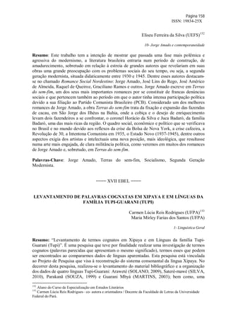 Página 158
ISSN: 19834-25X
Eliseu Ferreira da Silva (UEFS)152
10- Jorge Amado e contemporaneidade
Resumo: Este trabalho tem a intenção de mostrar que passada uma fase mais polêmica e
agressiva do modernismo, a literatura brasileira entraria num período de construção, de
amadurecimento, sobretudo em relação à estreia de grandes autores que revelariam em suas
obras uma grande preocupação com os problemas sociais do seu tempo, ou seja, a segunda
geração modernista, situada didaticamente entre 1930 e 1945. Dentre esses autores destacam-
se no chamado Romance Social Nordestino: Jorge Amado, José Lins do Rego, José Américo
de Almeida, Raquel de Queiroz, Graciliano Ramos e outros. Jorge Amado escreve em Terras
do sem-fim, um dos seus mais importantes romances por se constituir de francas denúncias
sociais e que pertencem também ao período em que o autor tinha intensa participação política
devido a sua filiação ao Partido Comunista Brasileiro (PCB). Considerado um dos melhores
romances de Jorge Amado, a obra Terras do sem-fim trata da fixação e expansão das fazendas
de cacau, em São Jorge dos Ilhéus na Bahia, onde a cobiça e o desejo de enriquecimento
levam dois fazendeiros a se confrontar, o coronel Horácio da Silva e Juca Badaró, da família
Badaró, uma das mais ricas da região. O quadro social, econômico e político que se verificava
no Brasil e no mundo devido aos reflexos da crise da Bolsa de Nova York, a crise cafeeira, a
Revolução de 30, a Intentona Comunista em 1935, o Estado Novo (1937-1945), dentre outros
aspectos exigia dos artistas e intelectuais uma nova posição, mais ideológica, que resultasse
numa arte mais engajada, de clara militância política, como veremos em muitos dos romances
de Jorge Amado e, sobretudo, em Terras do sem-fim.
Palavras-Chave: Jorge Amado, Terras do sem-fim, Socialismo, Segunda Geração
Modernista.
==== XVII EBEL ====
LEVANTAMENTO DE PALAVRAS COGNATAS EM XIPAYA E EM LÍNGUAS DA
FAMÍLIA TUPI-GUARANI (TUPI)
Carmen Lúcia Reis Rodrigues (UFPA)153
Maria Mírley Farias dos Santos (UFPA)
1- Linguística Geral
Resumo: “Levantamento de termos cognatos em Xipaya e em Línguas da família Tupi-
Guarani (Tupi)”. É uma pesquisa que teve por finalidade realizar uma investigação de termos
cognatos (palavras parecidas que apresentam o mesmo significado), termos esses que podem
ser encontrados ao compararmos dados de línguas aparentadas. Esta pesquisa está vinculada
ao Projeto de Pesquisa que visa à reconstrução do sistema consonantal da língua Xipaya. No
decorrer desta pesquisa, realizou-se o levantamento do material bibliográfico e a organização
dos dados de quatro línguas Tupi-Guarani: Araweté (SOLANO, 2009), Sateré-mawé (SILVA,
2010), Parakanã (SOUZA, 1999) e Guarani Mbyá (MARTINS, 2003); bem como, uma
152
Aluno do Curso de Especialização em Estudos Literários
153
Carmen Lúcia Reis Rodrigues– co- autora e orientadora / Docente da Faculdade de Letras da Universidade
Federal do Pará.
 