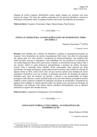 Página 159
ISSN: 19834-25X
listagem de termos cognatos identificados nessas quatro línguas em contraste com itens
lexicais do xipaya. Por meio das análises realizadas nos foi possível identificar e descrever
diferenças consonantais entre os cognatos listados, bem como seu ambiente de ocorrência.
Palavras-chave: Cognatos; Consoantes; língua Xipaya;línguas Tupi-Guarani.
==== XVII EBEL ====
LÍNGUA E LITERATURA: AS INOVAÇÕES LEXICAIS NO ROMANCE TERRA
SONÂMBULA
Thairane Nascimento154
(UEFS)
1- Linguística Geral
Resumo: Este trabalho tem o objetivo de identificar e analisar os neologismos presentes no
romance Terra Sonâmbula, do escritor moçambicano Mia Couto. Esta obra foi selecionada
não apenas pelo seu valor literário, reconhecido já internacionalmente, mas também pelo
modo inovador com que a linguagem é nela trabalhada. Por isso justifica-se a realização de
um estudo linguístico desse texto, para tornar evidentes os mecanismos de que lançou mão o
seu escritor, dentre os quais destaca-se principalmente a presença de muitas inovações
lexicais. Para a realização desse trabalho, foram selecionadas tanto palavras até então
inexistentes em língua portuguesa, quanto palavras pré-existentes cujo sentido foi alterado de
alguma forma na obra, assim como casos em que ocorreu apenas uma mudança de classe
gramatical. Pretende-se com isso levantar os principais processos de formação de palavras
utilizados pelo autor do romance em questão e discutir a sua produtividade na língua
portuguesa. Pelo fato de o corpus utilizado tratar-se de uma obra literária, pretende-se discutir
também o efeito estilístico resultante da utilização recorrente de neologismos. Sustentaram as
análises desse trabalho os estudos desenvolvidos nos últimos anos nas áreas da Neologia, da
Morfologia e da Filologia. Esta última ciência contribuiu principalmente com os métodos
utilizados no registro das entradas lexicais.
Palavras-chave: Linguística; Neologismos; Terra Sonâmbula.
==== XVII EBEL ====
LINGUAGEM VERBAL E NÃO VERBAL: AS ESTRATÉGIAS DE
INTERPRETAÇÃO
Bruno Pacheco (UESB)
2 – Linguística Aplicada
154
Graduanda em Letras Vernáculas na Universidade Estadual de Feira de Santana (UEFS), bolsista de Iniciação
Científica pelo PIBIC-AF sob orientação da professora Dr. Rita de Cássia Ribeiro Queiroz.
 