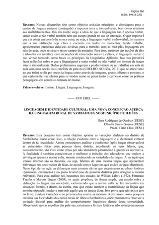 Página 160
ISSN: 19834-25X
Resumo: Nossas discussões têm como objetivo articular princípios e abordagens para o
ensino de línguas materna (português) a aspectos intra e interculturais, bem como relativos
aos multiletramentos. Ora em diante surge a ideia de que a linguagem não é apenas verbal,
sendo assim o não verbal também tem um escopo grande no ato de interação. O que importa é
que ela esteja em concórdia com a outra, ou seja, a linguagem verbal e não-verbal, de maneira
que a sua utilização seja clara e coerente em todos os momentos. Neste trabalho,
apresentamos propostas didáticas diversas para o trabalho com as múltiplas linguagens em
sala de aula, onde se situa o nosso campo de pesquisa. Para isso, partimos das noções de dito
e não-dito em interface com as noções de convenção social e cultura, e linguagem verbal e
não verbal tomando como bases os princípios da Linguística Aplicada. Isso nos permitirá
fazer reflexões sobre o que a língua(gem) e texto verbal ou não verbal em termos de traços
inter e intraculturais. Dados preliminares sugerem a produtividade de se trabalhar em sala de
aula com uma noção mais rarefeita de palavra (COELHO; SOUZA, 2012) que se atrele tanto
ao que (não) se diz por meio da língua como através de imagens, gestos, olhares e posturas, o
que certamente traz efeitos para os modos como se pensa tanto o currículo como as práticas
pedagógicas em contextos formais de ensino.
Palavras-chave: Ensino; Língua; Linguagem; Imagem.
==== XVII EBEL ====
LINGUAGEM E IDENTIDADE CULTURAL: UMA NOVA CONCEPÇÃO ACERCA
DA LINGUAGEM RURAL DE SAMBAITUBA NO MUNICÍPIO DE ILHÉUS
Sara Rodrigues de Queiroz (UESC)
Cláudia Santos Soares (UESC)
Profa. Tiane Cléa (UESC)
Resumo: Esta pesquisa tem como objetivo apontar as variações dialetais no distrito de
Sambaituba, tendo como foco, a relação existente entre a linguagem e a identidade cultural
dentro de tal localidade. Assim, procuramos analisar e confrontar (após longas observações)
as entrevistas feitas com pessoas deste distrito, recolhendo os seus falares, que,
constantemente, são visto como erros por não atenderem plenamente à gramática normativa.
A finalidade é também conscientizar e melhorar o trabalho dos educadores que tendem a
privilegiar apenas a norma culta, mesmo conhecendo as variedades da língua. A variação que
iremos abordar são as dialetais, ou seja, falantes de uma mesma língua que apresentam
diferenças nos seus modos de falar, de acordo com o lugar em que estão (variação diatópica).
Nesse tipo de variação as diferenças mais comuns são as que encontramos no plano fonético
(pronúncia, entonação) e no plano lexical (uso de palavras distintas para designar o mesmo
referente). Para essa análise nos baseamos nos estudos de Willian Labov (1972), Fernando
Tarallo e Marcos Bagno (2008), os quais propõem, de forma ampla, um estudo sobre a
utilização da língua em sociedade, esclarecendo que a norma culta se faz necessária em
situações formais e dentro da escrita, mas que existe também a mutabilidade da língua que
permite expandir, mudar e suprimir aquilo que se deseja dizer. Isso prova que não existe erro
no falar, existem variações e os preconceitos contra as mesmas. Realizamos nossa pesquisa
em uma das localidades das zonas rurais de Ilhéus (Sambaituba), onde procuramos observar a
variação dialetal para análise do comportamento linguístico dentro dessa comunidade.
Observando que as escolhas das palavras, estruturas e formas fonéticas não acontecem apenas
 