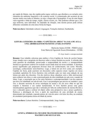 Página 161
ISSN: 19834-25X
por opção do falante, mas são regidas pelas regras variáveis, que abordam a co-variação entre
elementos do ambiente linguístico e do contexto social. A comunicação não acontece de um
mesmo modo com todos os falantes, ou seja, a língua não é homogênea. O uso de uma língua
varia seguindo a linha do tempo, região, classes sociais, etc. Não podemos afirmar que o uso
seja uniforme, nem individual. Ao depender da situação, uma mesma pessoa pode utilizar
diferentes variedades de uma única forma da língua.
Palavras-chave: Identidade cultural; Linguagem; Variações dialetais; Sambaituba.
==== XVII EBEL ====
LEITURA LITERÁRIA DA OBRA “CAPITÃES DA AREIA” NA SALA DE AULA:
UMA ABORDAGEM HUMANISTICA PARA O ENSINO
Sheila dos Santos (UESB – PIBID Letras)
Ester Maria de Figueiredo Souza (Orientadora – UESB)
10- Jorge Amado e contemporaneidade
Resumo: Esse trabalho seleciona para análise o livro Capitães de Areia do escritor baiano
Jorge Amado com o propósito de discorrer sobre a leitura literária na escola. A referida obra
situa questões da atualidade, preservando a temporalidade da escrita e a atemporalidade
literária ao questionar cenários de exclusão social ainda atual em nossa realidade. A literatura
possui significados que perpassam diversas áreas do conhecimento, tais como: filosofia,
sociologia, conhecimento sócio-histórico. Logo, a leitura de um livro como, por exemplo,
Capitães da Areia, pode acarretar em discussões sobre aspectos atuais vigentes em nossa
sociedade capitalista Os livros literários vêm sofrendo cada vez mais uma redução de sua
leitura por parte dos discentes. Um dos motivos desse abandono seria a falta motivacional
para conhecer tais obras e a não contextualização da obra trabalhada em sala com o mundo do
aluno. Logo, a associação que se faz entre literatura e contemporaneidade é um dos aspectos
que deve ser trabalhado em sala de aula. Esse é um paradigma que precisa ser mudado e, para
isso, o docente necessita de novas estratégias de ensino e de um novo olhar no que diz
respeito à literatura e seu caráter humanizador. O livro literário possui uma gama
interdisciplinar gigantesca que não é utilizada por falta de conhecimento do mesmo.Devido a
isso o educador passa a utilizar tal objeto sobre uma perspectiva rasa e pouco qualitativa.
Relata-se a abordagem do livro a partir da experiência de uma atividade de ensino
denominado júri simulado, expondo pontos de vista do autor e do leitor da obra, na condição
de estudantes participantes dessa atividade de ensino.
Palavras-chave: Leitura litetrária. Contemporaneidade. Jorge Amado.
==== XVII EBEL ====
LENITA, SÍMBOLO DA MULHER TRANSGRESSORA NA SOCIEDADE
MACHISTA DO SECULO XIX.
 