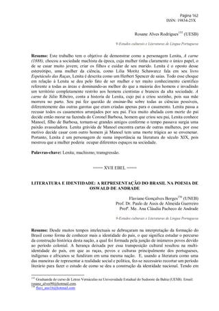 Página 162
ISSN: 19834-25X
Rosane Alves Rodrigues155
(UESB)
9-Estudos culturais e Literaturas de Língua Portuguesa
Resumo: Este trabalho tem o objetivo de demonstrar como a personagem Lenita, A carne
(1888), chocou a sociedade machista da época, cuja mulher tinha claramente o único papel, o
de se casar muito jovem; criar os filhos e cuidar de seu marido. Lenita é o oposto desse
estereótipo, uma mulher da ciência, como Lilia Moritz Schawarcz fala em seu livro
Espetáculo das Raças, Lenita é descrita como um Herbert Spencer de saias. Todo esse choque
em relação à Lenita se deu pelo fato de ser mulher e ter muito conhecimento cientifico
referente a todas as áreas e dominando-as melhor do que a maioria dos homens e invadindo
um território completamente restrito aos homens cientistas e brancos da alta sociedade. A
carne de Júlio Ribeiro, conta a historia de Lenita, cujo pai a criou sozinho, pois sua mãe
morrera no parto. Seu pai fez questão de ensinar-lhe sobre todas as ciências possíveis,
diferentemente das outras garotas que eram criadas apenas para o casamento. Lenita passa a
recusar todos os casamentos arranjados por seu pai. Fica muito abalada com morte do pai
decide então morar na fazenda do Coronel Barbosa, homem que criou seu pai, Lenita conhece
Manoel, filho de Barbosa, tornam-se grandes amigos conforme o tempo passava surgia uma
paixão avassaladora. Lenita grávida de Manoel encontra cartas de outras mulheres, por esse
motivo decide casar com outro homem já Manoel tem uma morte trágica ao se envenenar.
Portanto, Lenita é um personagem de suma importância na literatura do século XIX, pois
mostrou que a mulher poderia ocupar diferentes espaços na sociedade.
Palavras-chave: Lenita; machismo; transgressão.
==== XVII EBEL ====
LITERATURA E IDENTIDADE: A REPRESENTAÇÃO DO BRASIL NA POESIA DE
OSWALD DE ANDRADE
Flaviane Gonçalves Borges156
(UNEB)
Prof. Dr. Paulo de Assis de Almeida Guerreiro
Profª. Me. Ana Cláudia Pacheco de Andrade
9-Estudos culturais e Literaturas de Língua Portuguesa
Resumo: Desde muitos tempos intelectuais se debruçaram na interpretação da formação do
Brasil como forma de conhecer mais a identidade do país, o que significa estudar o percurso
da construção histórica desta nação, a qual foi formada pela junção de inúmeros povos devido
ao período colonial. A herança deixada por essa transposição cultural resultou na multi-
identidade do país, em que as raças, povos e culturas principalmente dos portugueses,
indígenas e africanos se fundiram em uma mesma nação. E, usando a literatura como uma
das maneiras de representar a realidade social e política, fez-se necessário recortar um período
literário para fazer o estudo de como se deu a construção da identidade nacional. Tendo em
155
Graduanda do curso de Letras Vernáculas na Universidade Estadual do Sudoeste da Bahia (UESB). Email:
rosane_alves90@hotmail.com.
156
flavi_ane16@hotmail.com
 