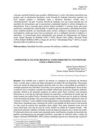 Página 163
ISSN: 19834-25X
vista que o período histórico que sucedeu o Modernismo é o mais viável para concretizar esse
projeto, pois os intelectuais brasileiros, como Oswald de Andrade, buscaram construir um
novo projeto estético e ideológico para a literatura brasileira voltado para o
“abrasileiramento” do país. O poeta, Oswald de Andrade, tem sua escrita pautada por seu
manifesto de antropofagia, que é conscientizar a população deglutir a cultura estrangeira e a
abrasileirá-la. Para a execução desse projeto foram escolhidos 11 poemas desse autor para
analisá-los e interpretá-los, identificando os símbolos que representam a identidade brasileira.
Esses símbolos poderão ser classificados pelos termos: endógenos (nacionais) ou exógenos
(estrangeiros), sendo que esses eixos se misturam, isto é, o endógeno assimila o exógeno e o
abrasileira. A concretização dessa identificação será pautada no embasamento de teóricos
como: Sérgio Buarque de Holanda (1985 e 1995), Renato Ortiz (2006), Werneck Sodré
(1982), Roberto DaMatta (2001) e artigos de do livro “Antropofagia Hoje?” (2011), os quais
discutem sobre as temáticas em voga.
Palavras-chave: Identidade brasileira; poemas Oswaldianos; símbolos; assimilação.
==== XVII EBEL ====
LITERATURA E CULTURA REGIONAL COMO FERRAMENTA NO ENSINO DE
LINGUA PORTUGUESA
Adriely Susany Barbosa157
Ingrid Miranda Alves158
Nayara Araújo Duarte( Orientadora)159
9-Estudos culturais e Literaturas de Língua Portuguesa
Resumo: Este trabalho tem o objetivo de analisar as vantagens da utilização da literatura
local, o cordel, para o ensino da língua portuguesa no âmbito da sociolinguística. Discussões
acerca do ensino de língua portuguesa mostram cada vez mais a necessidade de considerar a
realidade particular dos indivíduos envolvidos com o processo de aprendizagem. Dessa forma,
o professor deve considerar a grande diversidade cultural que nosso país comporta, podendo,
portanto, utilizar-se de elementos próprios da cultura local, Neste contexto, Esta pesquisa
direcionou-se a um tipo de expressão literária em específico, as literaturas de cordel, que são
muito comum nas regiões Norte e Nordeste de nosso país. Esta por sua vez, pode ser utilizada
como ferramenta de grande valia, pois retrata grandes retalhos da cultura regional por meio de
“estórias e histórias”, como também trazem depoimentos e documentários de costumes locais.
Além disso, entendemos que a literatura de cordel é um trabalho de fácil acesso e está inserida
na vida social da maioria dos moradores dessa região. Para tanto, tomamos como alvo de
nossa observação uma sala de aula do ensino infantil na cidade de Campina Grande – PB,
onde desenvolvemos trabalhos atrelando ensino de língua portuguesa com a leitura de cordel.
O referencial teórico do estudo está constituído pelas contribuições oriundas da descrição dos
padrões sociolinguísticos do português brasileiro, associadas às reflexões sobre o ensino de
língua e literatura (PINHEIRO, 2007). Nossos resultados parciais nos mostram que é possível
157
Licenciando Letras- Espanhol (UEPB)
158
Licenciando Letras- Espanhol (UEPB)
159
Mestre em Linguagem e Ensino. Professora da Educação Básica na rede estadual de ensino e professora
substituta na Universidade Estadual da Paraíba (UEPB)
 
