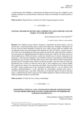 Página 164
ISSN: 19834-25X
e, relativamente, fácil trabalhar o conhecimento da língua através do que nos é palpável, como
também contribuir no reconhecimento cultural dos alunos em formação de maneira prática e
interativa.
Palavras-chave: Regionalismo; Literatura de cordel; Língua portuguesa; Ensino.
==== XVII EBEL ====
LEITURA: PRAZER OU DEVER? SOB A PERSPECTIVA DO LIVRO DE LUZIA DE
MARIA “O CLUBE DO LIVRO”
Jéssica Paula de Freitas e Silva (IESAP)160
6- América Latina: Leituras e representações
Resumo: Este trabalho tem por objetivo fomentar a importância da leitura dentro e fora da
sala de aula, e assim desmistificar que os alunos leem apenas por obrigação. Baseando-se no
livro de Luzia de Maria intitulado O Clube do Livro, onde a autora expõe seu trabalho feito
em algumas turmas na Escola Estadual Nilo Peçanha em 1982 em Niterói. A autora inovou e
levou uma nova metodologia de leitura para dentro da sala de aula, onde cada aluno escolhia o
livro que queria ler, independentemente do gênero textual, pois o objetivo da autora era que os
alunos adquirissem o hábito da leitura e a partir do momento que os alunos começaram a ler
por prazer, e não mais por obrigação, Luzia de Maria começou a apresentar as obras literárias
machadianas, que até então eram tidas pelos alunos como uma leitura de difícil compreensão,
para que assim se tornassem mais seletivos na hora de escolher o que eles iriam ler e para que
percebessem que a leitura vai além da sala de aula. E para comprovar que a leitura quando
não é imposta aos alunos, eles conservam esse hábito, Luzia de Maria foi atrás desses alunos
em 2002 e pode constatar que de fato tornaram-se adultos leitores e, na sua maioria, bem
sucedidos profissionalmente. E pela efetivação da metodologia utilizada pela autora é
inevitável afirmamos que é uma ideia válida para ser levada para dentro da sala de aula para
atiçar o conhecimento do aluno e para que eles também adquiram o habito da leitura para uma
melhor produção acadêmica e profissional.
Palavras-chave: O Clube do Livro; leitura; metodologia.
==== XVII EBEL ====
LINGUÍSTICA TEXTUAL: UMA ANÁLISE DO FATOR DE COESÃO EM SEIS
TEXTOS PRODUZIDOS POR ALUNOS AMARGOSENSES NO PERÍODO DO
ENSINO FUNDAMENTAL I
Adriana Mendes Andrade (UFRB/CFP)
Gredson dos Santos
160
Aluna do 6º semestre do curso de Licenciatura Plena em Letras com habilitação em Português ∕ Inglês pelo
Instituto superior do Amapá. Email: paula_silva_ap@hotmail.com
 