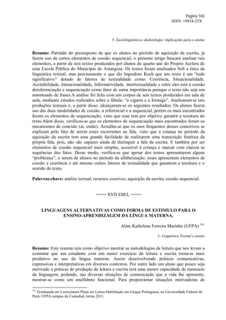 Página 165
ISSN: 19834-25X
5- Sociolinguística e dialetologia: implicações para o ensino
Resumo: Partindo do pressuposto de que os alunos no período de aquisição da escrita, já
fazem uso de certos elementos de coesão sequencial, o presente artigo buscará analisar tais
elementos, a partir de seis textos produzidos por alunos do quarto ano do Projeto Acelera de
uma Escola Pública do Município de Amargosa. Os textos foram analisados Sob a ótica da
linguística textual, mas precisamente o que diz Ingredore Koch que um texto é um “todo
significativo” dotado de fatores de textualidade como: Coerência, Situacionalidade,
Aceitabilidade, Intencionalidade, Informatividade, intertextualidade e entre eles está á coesão
dereferenciação e sequenciação como fator de suma importância paraque o texto não seja um
amontoado de frases.A análise foi feita com um corpus de seis textos produzidos em sala de
aula, mediante estudos realizados sobre a fábula: “a cigarra e a formiga”. Analisaram-se tais
produções textuais e, a partir disso, alcançaram-se os seguintes resultados: Os alunos fazem
uso das duas modalidades de coesão, a referencial e a sequencial, porém os mais encontrados
foram os elementos de sequenciação, visto que esse tem por objetivo garantir a tessitura do
texto.Além disso, verificou-se que os elementos de sequenciação mais encontrados foram os
mecanismos de conexão (aí, então). Acredita-se que os usos frequentes desses conectivos se
explicam pelo fato de serem esses recorrentes na fala, visto que a criança no período da
aquisição da escrita tem uma grande facilidade de realizarem uma transcrição fonética da
própria fala, pois, não são capazes ainda de distinguir a fala da escrita. E também por ser
elementos de coesão sequencial mais simples, acessível á criança e marcar com clareza as
sequências dos fatos. Desse modo, verifica-se que apesar dos textos apresentarem alguns
“problemas”, e serem de alunos no período da alfabetização, esses apresentam elementos de
coesão e coerência e até mesmo outros fatores de textualidade que garantem a tessitura e o
sentido do texto.
Palavras-chave: análise textual; recursos coesivos; aquisição da escrita; coesão sequencial.
==== XVII EBEL ====
LINGUAGENS ALTERNATIVAS COMO FORMA DE ESTIMULO PARA O
ENSINO-APRENDIZAGEM DA LÍNGUA MATERNA.
Aline Kathelene Ferreira Marinho (UFPA) 161
3- Linguística Textual e ensino
Resumo: Este resumo tem como objetivo mostrar as metodologias de leitura que nos levam a
constatar que um estudante com um maior exercício da leitura e escrita torna-se mais
produtivo no uso da língua materna. Assim desenvolvendo práticas comunicativas,
expressivas e interpretativas em diversos contextos. Por outro lado um aluno que pouco seja
motivado a práticas de produção de leitura e escrita terá uma menor capacidade de manuseio
da linguagem, podendo, nas diversas situações de comunicação que a vida lhe apresente,
mostrar-se como um analfabeto funcional. Para proporcionar situações motivadoras de
161
Graduanda em Licenciatura Plena em Letras-Habilitação em Língua Portuguesa, na Universidade Federal do
Pará- UFPA campus de Castanhal, turma 2011.
 