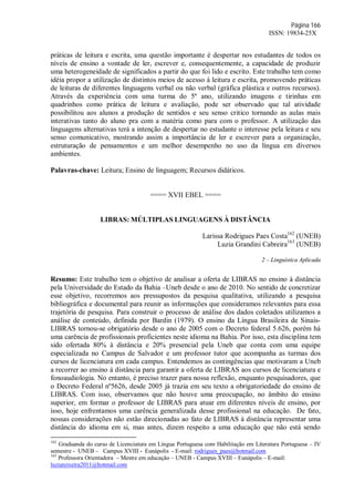 Página 166
ISSN: 19834-25X
práticas de leitura e escrita, uma questão importante é despertar nos estudantes de todos os
níveis de ensino a vontade de ler, escrever e, consequentemente, a capacidade de produzir
uma heterogeneidade de significados a partir do que foi lido e escrito. Este trabalho tem como
idéia propor a utilização de distintos meios de acesso à leitura e escrita, promovendo práticas
de leituras de diferentes linguagens verbal ou não verbal (gráfica plástica e outros recursos).
Através da experiência com uma turma do 5º ano, utilizando imagens e tirinhas em
quadrinhos como prática de leitura e avaliação, pode ser observado que tal atividade
possibilitou aos alunos a produção de sentidos e seu senso critico tornando as aulas mais
interativas tanto do aluno pra com a matéria como para com o professor. A utilização das
linguagens alternativas terá a intenção de despertar no estudante o interesse pela leitura e seu
senso comunicativo, mostrando assim a importância de ler e escrever para a organização,
estruturação de pensamentos e um melhor desempenho no uso da língua em diversos
ambientes.
Palavras-chave: Leitura; Ensino de linguagem; Recursos didáticos.
==== XVII EBEL ====
LIBRAS: MÚLTIPLAS LINGUAGENS À DISTÂNCIA
Larissa Rodrigues Paes Costa162
(UNEB)
Luzia Grandini Cabreira163
(UNEB)
2 – Linguística Aplicada
Resumo: Este trabalho tem o objetivo de analisar a oferta de LIBRAS no ensino à distância
pela Universidade do Estado da Bahia –Uneb desde o ano de 2010. No sentido de concretizar
esse objetivo, recorremos aos pressupostos da pesquisa qualitativa, utilizando a pesquisa
bibliográfica e documental para reunir as informações que consideramos relevantes para essa
trajetória de pesquisa. Para construir o processo de análise dos dados coletados utilizamos a
análise de conteúdo, definida por Bardin (1979). O ensino da Língua Brasileira de Sinais-
LIBRAS tornou-se obrigatório desde o ano de 2005 com o Decreto federal 5.626, porém há
uma carência de profissionais proficientes neste idioma na Bahia. Por isso, esta disciplina tem
sido ofertada 80% à distância e 20% presencial pela Uneb que conta com uma equipe
especializada no Campus de Salvador e um professor tutor que acompanha as turmas dos
cursos de licenciatura em cada campus. Entendemos as contingências que motivaram a Uneb
a recorrer ao ensino à distância para garantir a oferta de LIBRAS aos cursos de licenciatura e
fonoaudiologia. No entanto, é preciso trazer para nossa reflexão, enquanto pesquisadores, que
o Decreto Federal nº5626, desde 2005 já trazia em seu texto a obrigatoriedade do ensino de
LIBRAS. Com isso, observamos que não houve uma preocupação, no âmbito do ensino
superior, em formar o professor de LIBRAS para atuar em diferentes níveis de ensino, por
isso, hoje enfrentamos uma carência generalizada desse profissional na educação. De fato,
nossas considerações não estão direcionadas ao fato de LIBRAS à distância representar uma
distância do idioma em si, mas antes, dizem respeito a uma educação que não está sendo
162
Graduanda do curso de Licenciatura em Língua Portuguesa com Habilitação em Literatura Portuguesa – IV
semestre - UNEB – Campus XVIII - Eunápolis - E-mail: rodrigues_paes@hotmail.com
163
Professora Orientadora – Mestre em educação – UNEB - Campus XVIII – Eunápolis – E-mail:
luziateixeira2011@hotmail.com
 