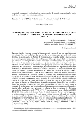 Página 167
ISSN: 19834-25X
organizada para garantir ensino, funciona mais no sentido de garantir as determinações legais,
ainda que não efetive um ensino de qualidade.
Palavras-chave: LIBRAS à distância; Ensino de LIBRAS; Formação de Professores.
==== XVII EBEL ====
MODOS DE VENDER ARTE POPULAR E MODOS DE VENDER MODA: NOÇÕES
DE REFERÊNCIA NO CENTRO DE ABASTECIMENTO EM FEIRA DE
SANTANA/BA
Celineide Camões (UEFS/PROBIC)
Hudson José Soares da Silva (UEFS/PROBIC)
Carla Luzia Carneiro Borges (UEFS/LINSP)164
2 – Linguística Aplicada
Resumo: Vender é um ato no qual a linguagem oral e corporal tem um papel de grande
importância. Para os vendedores de arte popular e de moda (algo que está ainda sendo
discutido e questionado), no Centro de Abastecimento, o desafio ainda é maior, já que
comprar arte popular e acessórios “da moda”, numa cidade, que nasceu de feiras livres, mas
que está cada vez mais globalizada, é uma resistência. Sabendo que vender é algo alicerçado
nos eventos de letramentos mais prestigiados, seja em textos escritos ou orais, o vendedor de
arte não deixaria de usar o letramento. Estas pesquisas, que estão sob a orientação pela
professora Dra. Carla Luzia Carneiro Borges, Modos de vender arte popular dos ambulantes
no Centro de Abastecimento em Feira de Santana” (renovação da pesquisa financiada pelo
órgão de fomento Programa Institucional de Bolsas de Iniciação Científica/PROBIC,
desenvolvida por Hudson José Soares da Silva, “Modos de vender arte popular em Feira de
Santana” iniciada em 2011 e está em vigor) e “A venda de moda em Feira de Santana: modos
de referenciar a cultura pelo corpo” (pesquisa aprovada neste ano de 2013) têm como objetivo
principal investigar os modos de vender a cultura da cidade de Feira Santana em diversos
espaços de venda, além de buscar o conceito, bem como a referência, de arte popular e de o
que moda no Centro de Abastecimento da cidade supracitada. Já os objetivos específicos
foram/são: entender (e explicar), com mais profundidade, as maneiras como ocorre a
produção de conhecimento em espaços não escolares e descrever os mecanismos linguísticos
usados pelos vendedores para convencer o cliente a fazer a compra. A abordagem
metodológica é qualitativa (MINAYO, 1999). A teoria adotada é a de referência (KOCH,
2005). São feitas visitas periódicas ao Centro de Abastecimento a fim de observar e perceber
o cotidiano daqueles vendedores. A partir dessas visitas, conversas informais são mantidas
com os vendedores. Estas pesquisas se justificam pela possibilidade de ampliar o
conhecimento sobre arte popular e de moda nos espaços das feiras de Feira de Santana, e por
contribuir para a valorização dos modos de vender na Cidade. O referencial teórico usado é:
(BORGES, 2007), (CHAUÍ, 1983; 2000), (KOCH, 2005), (POPPINO, 1968) e
(LIPOVETSKY, 2009).
164
Professora adjunta da Universidade Estadual de Feira de Santana – UEFS. Líder do grupo de pesquisa LINSP:
Linguagem, Sociedade e Produção de Conhecimento.
 