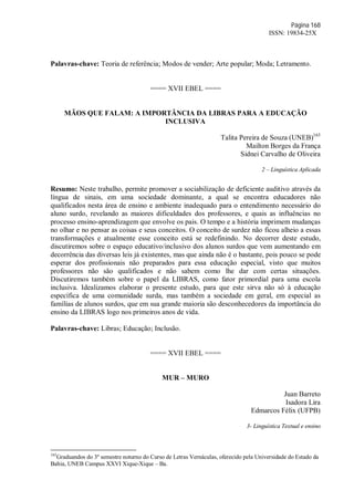 Página 168
ISSN: 19834-25X
Palavras-chave: Teoria de referência; Modos de vender; Arte popular; Moda; Letramento.
==== XVII EBEL ====
MÃOS QUE FALAM: A IMPORTÂNCIA DA LIBRAS PARA A EDUCAÇÃO
INCLUSIVA
Talita Pereira de Souza (UNEB)165
Mailton Borges da França
Sidnei Carvalho de Oliveira
2 – Linguística Aplicada
Resumo: Neste trabalho, permite promover a sociabilização de deficiente auditivo através da
língua de sinais, em uma sociedade dominante, a qual se encontra educadores não
qualificados nesta área de ensino e ambiente inadequado para o entendimento necessário do
aluno surdo, revelando as maiores dificuldades dos professores, e quais as influências no
processo ensino-aprendizagem que envolve os pais. O tempo e a história imprimem mudanças
no olhar e no pensar as coisas e seus conceitos. O conceito de surdez não ficou alheio a essas
transformações e atualmente esse conceito está se redefinindo. No decorrer deste estudo,
discutiremos sobre o espaço educativo/inclusivo dos alunos surdos que vem aumentando em
decorrência das diversas leis já existentes, mas que ainda não é o bastante, pois pouco se pode
esperar dos profissionais não preparados para essa educação especial, visto que muitos
professores não são qualificados e não sabem como lhe dar com certas situações.
Discutiremos também sobre o papel da LIBRAS, como fator primordial para uma escola
inclusiva. Idealizamos elaborar o presente estudo, para que este sirva não só à educação
específica de uma comunidade surda, mas também a sociedade em geral, em especial as
famílias de alunos surdos, que em sua grande maioria são desconhecedores da importância do
ensino da LIBRAS logo nos primeiros anos de vida.
Palavras-chave: Libras; Educação; Inclusão.
==== XVII EBEL ====
MUR – MURO
Juan Barreto
Isadora Lira
Edmarcos Félix (UFPB)
3- Linguística Textual e ensino
165
Graduandos do 3º semestre noturno do Curso de Letras Vernáculas, oferecido pela Universidade do Estado da
Bahia, UNEB Campus XXVI Xique-Xique – Ba.
 