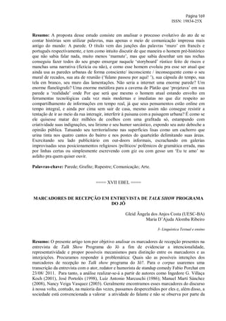 Página 169
ISSN: 19834-25X
Resumo: A proposta desse estudo consiste em analisar o processo evolutivo do ato de se
contar histórias sem utilizar palavras, mas apenas o meio de comunicação impressa mais
antigo do mundo: A parede. O título vem das junções das palavras ‘muro’ em francês e
português respectivamente, e tem como intuito discutir de que maneira o homem pré-histórico
que não sabia falar nada, muito menos ‘mamute’, mas que sabia desenhar um nas rochas
conseguiu fazer todos do seu grupo enxergar naquele ‘storyboard’ rústico feito de riscos e
manchas uma narrativa (fictícia ou não), e como esse homem evoluiu pra esse ser atual que
ainda usa as paredes urbanas de forma consciente/ inconsciente / inconsequente como o seu
mural de recados, sua ata de reunião (‘fulano passou por aqui! ’), sua cápsula do tempo, sua
tela em branco, seu muro das lamentações. Não seria a internet uma enorme parede? Um
enorme flanelógrafo? Uma enorme metáfora para a caverna de Platão que ‘projetava’ em sua
parede a ‘realidade’ onde Por que será que mesmo o homem atual estando envolto em
ferramentas tecnológicas cada vez mais modernas e imediatas no que diz respeito ao
compartilhamento de informações em tempo real, já que seus pensamentos estão online em
tempo integral, e ainda por cima sem sair de casa, mesmo assim não consegue resistir a
tentação de ir ao meio da rua interagir, interferir à paisana com a paisagem urbana? É como se
ele quisesse matar dez milhões de coelhos com uma grafitada só, estampando com
criatividade suas indignações, seu lirismo e seu humor sarcástico, expondo seu auto deboche a
opinião pública. Tatuando seu territorialismo nas superfícies lisas como um cachorro que
urina tinta nos quatro cantos do bairro e nos postes do quarteirão delimitando suas áreas.
Exercitando seu lado publicitário em out-doors informais, escrachando em galerias
improvisadas seus posicionamentos religiosos /políticos/ polêmicos de gramática errada, mas
por linhas certas ou simplesmente escrevendo com giz ou com gesso um ‘Eu te amo’ no
asfalto pra quem quiser ouvir.
Palavras-chave: Parede; Grafite; Rupestre; Comunicação; Arte.
==== XVII EBEL ====
MARCADORES DE RECEPÇÃO EM ENTREVISTA DE TALK SHOW PROGRAMA
DO JÔ
Gleid Ângela dos Anjos Costa (UESC-BA)
Maria D’Ajuda Alomba Ribeiro
3- Linguística Textual e ensino
Resumo: O presente artigo tem por objetivo analisar os marcadores de recepção presentes na
entrevista de Talk Show Programa do Jô a fim de evidenciar a intencionalidade,
representatividade e propor possíveis mecanismos para distinção entre os marcadores e as
interjeições. Procuramos responder à problemática: Quais são as possíveis intenções dos
marcadores de recepção no Talk show programa do Jô?. Para o corpus usaremos uma
transcrição da entrevista com o ator, redator e humorista de standup comedy Fabio Porchat em
23/08/ 2011. Para tanto, a análise realizar-se-á a partir de autores como Ingedore G. Villaça
Koch (2001), José Portolés (1998), Luíz Antonio Marcuschi (1986); Manuel Martí Sánchez
(2008), Nancy Veiga Vasquez (2003). Geralmente encontramos esses marcadores do discurso
à nossa volta, contudo, na maioria das vezes, passamos despercebidos por eles e, além disso, a
sociedade está convencionada a valorar a atividade do falante e não se observa por parte da
 