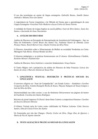 Página 17
ISSN: 19834-25X
O uso das tecnologias no ensino de língua estrangeira- Gabrielle Bastos, Jamille Santos
Andrade e Maiana Alves dos Santos
A importância da Teoria Linguística e do Método de Ensino para a aprendizagem de uma
Língua Estrangeira- Gracilene Felix Medeiros eLucas Carlos de Souza Peixoto
A realidade do Ensino da Língua Inglesa na escola pública- Ivani da Silva Santos, Jeane dos
Santos e Juscineide de Jesus Nascimento
6. ANÁLISE DO DISCURSO
Análise do Discurso na Percepção da Sistematização da Assistência de Enfermagem: - Sae: na
Ótica do Enfermeiro- Carlos Bruno dos Santos Vaz, Fadianne Soares de Almeida, Luiza
Picanço Nunes, Roxeli Barros Cruz e Suelen Cristina da Silva Flexa
O Discurso Autoritário sobre o Silenciamento da Mulher na sociedade Nordestina no Curta-
Metragem Vida Maria- Elionai Mendes da Silva
O discurso pedagógico e as práticas homossexuais em O Ateneu- GleitonHamony Cândido,
Rosilene Moraes e KalinaCouto
Análise do Discurso- breve histórico e conceitos fundamentais- Graça Santos
O Teatro Mágico sob a perspectiva da análise do Discurso de linha Francesa- Leticia dos
Santos de Jesus e Marcela Antonia de Souza Dias
7. LINGUÍSTICA TEXTUAL: DESCRIÇÃO E PRÁTICAS SOCIAIS DA
LINGUAGEM
O universo religioso no “Auto da Compadecida”: um Estudo Léxico – Semântico- Caroline
Cerqueira da Silva, Camila Deangelis Rocha de Souza, Thayane Sampaio de Souza Campos e
Laís da Silva da Silva
Intertextualidade nas redes sociais: o uso do fenômeno Détournement nas páginas de humor
do Facebook- Carolina dos Santos Rodrigues
Recortes do jornal impresso O Liberal: dona Onete Cantora e compositora Paraense- Caroline
do Socorro Silvestre Oliveira
O Gênero Textual carta do Leitor como viabilizador de Práticas Leitoras- Cátia Narcisa
Santos e Rita de Cássia Freire dos Santos
Os Enunciados por trás das Charges- Charles Carlos da Silva, Diego Dias de Queiroz e
Maria da Paz de Aquino Amorim
8. TEXTUALIZAÇÃO E PRÁTICAS SOCIAIS DA LINGUAGEM
 