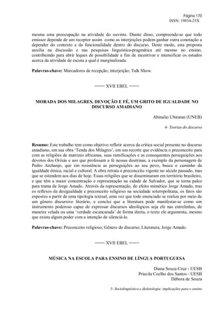 Página 170
ISSN: 19834-25X
mesma uma preocupação na atividade do ouvinte. Diante disso, compreende-se que todo
emissor depende de um receptor assim como as interjeições podem ganhar outra conotação a
depender do contexto e da funcionalidade dentro do discurso. Deste modo, esta proposta
auxilia na discussão e nas pesquisas linguística-pragmática até mesmo no ensino,
contribuindo para abrir leques de possibilidade a fim de incentivar e intensificar os estudos
acerca da atividade de escuta a qual é marginalizada.
Palavras-chave: Marcadores de recepção; interjeição; Talk Show.
==== XVII EBEL ====
MORADA DOS MILAGRES, DEVOÇÃO E FÉ, UM GRITO DE IGUALDADE NO
DISCURSO AMADIANO
Abinalio Ubiratan (UNEB)
4- Teorias do discurso
Resumo: Este trabalho tem como objetivo refletir acerca da crítica social presente no discurso
amadiano, em sua obra ‘Tenda dos Milagres’, em um recorte que evidência o preconceito para
com as religiões de matrizes africanas, suas ramificações e as consequentes perseguições aos
devotos dos Orixás e aos que professam a fé nessas doutrinas, a exemplo da personagem de
Pedro Archanjo, que em resistência as perseguições ao seu povo, busca o caminho da
igualdade étnica, racial e cultural. A obra retrata o preconceito vigente no século passado, mas
que se estendem aos dias de hoje. Essas religiões que se disseminaram em território brasileiro,
e que têm a maior concentração e representação na cidade de Salvador, que se torna palco
para trama de Jorge Amado. Através da representação, do efeito mimético Jorge Amado, traz
os reflexos da desigualdade e preconceito religioso na sociedade soteropolitana, os fatos são
expostos a partir de uma tipologia textual, uma vez que todo enunciado se realiza por meio de
um gênero discursivo literário, e conclui que a literatura pode manifestar-se como um
instrumento poderoso capaz de expressar discursos ideológicos seja ele nas entrelinhas, de
maneira velada ou uma ‘verdade escancarada’ de forma direta, o texto ele argumenta, mesmo
que exista algum poder com a intenção de silenciá-lo.
Palavras-chave: Preconceito religioso; Gênero do discurso; Literatura; Jorge Amado.
==== XVII EBEL ====
MÚSICA NA ESCOLA PARA ENSINO DE LÍNGUA PORTUGUESA
Diana Souza Cruz - UESB
Priscila Coelho dos Santos - UESB
Débora de Souza
5- Sociolinguística e dialetologia: implicações para o ensino
 