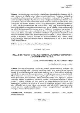 Página 171
ISSN: 19834-25X
Resumo: Este trabalho tem como objetivo principal tratar da variação linguística em sala de
aula e de como se trabalhar com a música no ensino de Língua Portuguesa, utilizando as
músicas Cuitelinho dos cantores Pena Branca e Xavantinho e a música Abc do Preguiçoso do
cantor e compositor Xangai. A partir desse artigo será possível perceber que músicas como
estas podem ser usadas como uma maneira lúdica de ensinar assuntos da norma padrão como
a ortografia, concordância nominal e verbal, à luz da Sociolinguística. Mostrando também que
a música revela um dialeto falado por várias pessoas. Além disso, será discutido sobre as
marcas da oralidade, apresentando diferentes práticas para se trabalhar com a música em sala
de aula. É de fundamental importância levar os professores a repesarem suas práticas de
ensino e fazer com que os fenômenos de variação e mudança linguística ganhem espaço na
sala de aula. Pois a escola deve deixar de ser reprodutora dos preconceitos linguísticos. Vale
ressaltar que foram usados como embasamento teórico os textos “A escola, a gramática e a
norma” e “Gramática, variação e norma” de Myriam Barbosa da Silva e Dinah Callou
respectivamente e “Educação em língua materna a sociolinguística na sala de aula” de Stella
Maris Bortoni-Ricardo.
Palavras-chave: Ensino; Sociolinguística; Língua Portuguesa.
==== XVII EBEL ====
MURAL INTRATEXTOS- A CRIAÇÃO DE UMA PLATAFORMA DE HIPERMÍDIA
NO CONTEXTO ACADÊMICO
Nicolas Vladimir Vieira Oliver (DCH UNEB SALVADOR)
6- América Latina: Leituras e representações
Resumo: Demonstrando pequenos experimentos pessoais com a tentativa de implementação
de um projeto de hipermídia e economia alternativa, o autor deste tenta apresentar um novo
modelo de compartilhamento de materiais de mídia, no interior dom ambiente acadêmico.
Através do uso de mesas fixas, redes sociais e interação programada, o projeto, intitulado
Mural Intratextos, busca criar uma forma de publicação social no qual todos são ao mesmo
tempo publicadores, meio de mídia e público ao mesmo tempo, numa experiência conjunta
que reúne aspectos da cibernética, da criação literária e da economia solidária ao mesmo
tempo. O projeto, prevendo no inicia espaços de compartilhamento em alguns locais
específicos, e posteriormente a criação de grupos de criação de fanzines e outros materiais
para publicação nos mesmos, criaria assim a ponte entre rede social e espaço de criação,
criando uma nova camada na realidade, entre a virtual e real, possibilitando a emergência de
um espaço diferenciado de vivências sociais.
Palavras-chave: Hipermídia; Publicações; Economia Alternativa; Redes Sociais;
Compartilhamento.
==== XVII EBEL ====
 