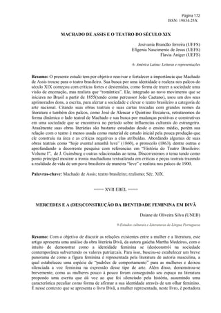Página 172
ISSN: 19834-25X
MACHADO DE ASSIS E O TEATRO DO SÉCULO XIX
Josivania Brandão ferreira (UEFS)
Efigenia Nascimento de Jesus (UEFS)
Flavia Aniger (UEFS)
6- América Latina: Leituras e representações
Resumo: O presente estudo tem por objetivo reavivar e fortalecer a importância que Machado
de Assis trouxe para o teatro brasileiro. Sua busca por uma identidade e realeza nos palcos do
século XIX começou com criticas fortes e destemidas, como forma de trazer a sociedade uma
visão de encenação, mas realista que “romântica”. Ele, integrado ao novo movimento que se
iniciava no Brasil a partir de 1855(tendo como percussor João Caetano), usou um dos seus
aprimorados dons, a escrita, para alertar a sociedade e elevar o teatro brasileiro a categoria de
arte nacional. Citando suas obras teatrais e suas cartas trocadas com grandes nomes da
literatura e também dos palcos, como José de Alencar e Quintino Bocaiuva, retrataremos de
forma dinâmica o lado teatral de Machado e sua busca por mudanças positivas e construtivas
em uma sociedade que se encontrava no período sobre influencias culturais do estrangeiro.
Atualmente suas obras literárias são bastante estudadas desde o ensino médio, porém sua
relação com o teatro é menos usada como material de estudo inicial pela pouca produção que
ele construiu na área e as criticas negativas a elas atribuídas. Abordando algumas de suas
obras teatrais como “hoje avental amanhã luva” (1860), o protocolo (1863), dentre outras e
aprofundando a decorrente pesquisa com referencias em “História do Teatro Brasileiro:
Volume I”, de J. Guinsburg e outras relacionadas ao tema. Discorreremos o tema tendo como
ponto principal mostrar a ironia machadiana textualizada em criticas e peças teatrais trazendo
a realidade de vida de um povo brasileiro de maneira “leve” e realista nos palcos de 1900.
Palavras-chave: Machado de Assis; teatro brasileiro; realismo; Séc. XIX.
==== XVII EBEL ====
MERCEDES E A (DES)CONSTRUÇÃO DA IDENTIDADE FEMININA EM DIVÃ
Daiane de Oliveira Silva (UNEB)
9-Estudos culturais e Literaturas de Língua Portuguesa
Resumo: Com o objetivo de discutir as relações existentes entre a mulher e a literatura, este
artigo apresenta uma análise da obra literária Divã, da autora gaúcha Martha Medeiros, com o
intuito de demonstrar como a identidade feminina se (des)constrói na sociedade
contemporânea subvertendo os valores patriarcais. Para isso, buscou-se estabelecer um breve
panorama de como a figura feminina é representada pela literatura de autoria masculina, a
qual estabeleceu uma espécie de “padrões de comportamento” para as mulheres e deixou
silenciada a voz feminina na expressão desse tipo de arte. Além disso, demonstrou-se
brevemente, como as mulheres pouco à pouco foram conseguindo seu espaço na literatura
propondo uma escrita que dá voz ao que foi silenciado pela história, assumindo uma
característica peculiar como forma de afirmar a sua identidade através de um olhar feminino.
É nesse contexto que se apresenta o livro Divã, a mulher representada, neste livro, é portadora
 
