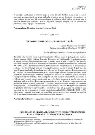 Página 173
ISSN: 19834-25X
de múltiplas identidades, ao mesmo tempo e acima de tudo decidida e sujeita de si. Assim
Mercedes, protagonista da narrativa analisada, se revela um ser feminino pós-moderno em
suas variadas facetas, que lida com questões de sexualidade, afetividade e que traça para si
diversas identidades. Portanto, Martha Medeiros consegue romper com os parâmetros
patriarcais, dando espaço a voz feminina.
Palavras-chave: Identidade feminina. Literatura. Divã.
==== XVII EBEL ====
MEMORIAS E REFLEXÃO: AULAS DE PORTUGUÊS
Uoston Pereira Souza (UFRB)166
Deisiane Conceição da Silva Santos (UFRB)167
11- Estágio Supervisionado e Formação de professores
Resumo: Este trabalho busca fazer uma reflexão sobre as aulas de português que tivemos
durante o ensino básico, partindo da analise dos memoriais escritos pelos pesquisadores, após
se indagarem com alguns questionamentos ocorridos numa aula de português. Este trabalho
tem como objetivo analisar as praticas retratadas nestes memoriais com base nos escritos de
ANTUNES (1937). Partindo das analises destes memoriais percebemos que os professores de
português por muito tempo estavam preocupados em nos ensinar o estudo da palavra e da
frase descontextualizada, deixando de lado a leitura por diversos motivos. Esse ensinamento
de conceitos e frases soltas por muitas vezes terminou por inibir os alunos acarretando numa
evasão por desestimulação, deixando a margem do discurso da sociedade que se você não
consegue interpretar um texto não conseguira ser bem sucedido em nenhuma disciplina. É
evidente que existem outras causas para que este aluno abandone a escola, mas que a
sociedade prefere se abster. Esta pesquisa caracteriza-se por ser de caráter predominantemente
qualitativo, pois na pesquisa qualitativa, o cientista é ao mesmo tempo o sujeito e o objeto de
suas pesquisas. O conhecimento do pesquisador é parcial e limitado. O objetivo da amostra é
de produzir informações aprofundadas e ilustrativas: seja ela pequena ou grande, o que
importa é que ela seja capaz de produzir novas informações (DESLAURIERS, 1991, p. 58).
Informações essas que almejamos que possibilite mudanças em nossas aulas de português a
fim de aprimorarmos os nossos conhecimentos quanto docentes.
Palavras-chave: Praticas pedagógica; Formação docente; Evasão escolar
==== XVII EBEL ====
NOS REMOS DA ORALIDADE: NARRATIVAS ORAIS COMO EXEMPLO
PARA A FORMAÇÃO DA CONDUTA RIBEIRINHA.
166
Graduando em Licenciatura em Letras e Línguas Estrangeiras da Universidade Federal do Recôncavo da
Bahia- Centro de Formação de Professores
167
Graduanda em Licenciatura em Pedagogia da Universidade Federal do Recôncavo da Bahia- Centro de
Formação de Professores
 