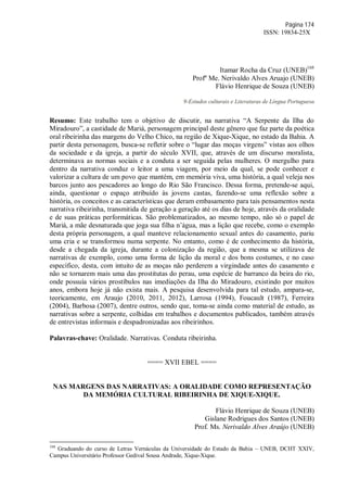 Página 174
ISSN: 19834-25X
Itamar Rocha da Cruz (UNEB)168
Profº Me. Nerivaldo Alves Aruajo (UNEB)
Flávio Henrique de Souza (UNEB)
9-Estudos culturais e Literaturas de Língua Portuguesa
Resumo: Este trabalho tem o objetivo de discutir, na narrativa “A Serpente da Ilha do
Miradouro”, a castidade de Mariá, personagem principal deste gênero que faz parte da poética
oral ribeirinha das margens do Velho Chico, na região de Xique-Xique, no estado da Bahia. A
partir desta personagem, busca-se refletir sobre o “lugar das moças virgens” vistas aos olhos
da sociedade e da igreja, a partir do século XVII, que, através de um discurso moralista,
determinava as normas sociais e a conduta a ser seguida pelas mulheres. O mergulho para
dentro da narrativa conduz o leitor a uma viagem, por meio da qual, se pode conhecer e
valorizar a cultura de um povo que mantém, em memória viva, uma história, a qual veleja nos
barcos junto aos pescadores ao longo do Rio São Francisco. Dessa forma, pretende-se aqui,
ainda, questionar o espaço atribuído às jovens castas, fazendo-se uma reflexão sobre a
história, os conceitos e as características que deram embasamento para tais pensamentos nesta
narrativa ribeirinha, transmitida de geração a geração até os dias de hoje, através da oralidade
e de suas práticas performáticas. São problematizados, ao mesmo tempo, não só o papel de
Mariá, a mãe desnaturada que joga sua filha n’água, mas a lição que recebe, como o exemplo
desta própria personagem, a qual manteve relacionamento sexual antes do casamento, pariu
uma cria e se transformou numa serpente. No entanto, como é de conhecimento da história,
desde a chegada da igreja, durante a colonização da região, que a mesma se utilizava de
narrativas de exemplo, como uma forma de lição da moral e dos bons costumes, e no caso
específico, desta, com intuito de as moças não perderem a virgindade antes do casamento e
não se tornarem mais uma das prostitutas do perau, uma espécie de barranco da beira do rio,
onde possuía vários prostíbulos nas imediações da Ilha do Miradouro, existindo por muitos
anos, embora hoje já não exista mais. A pesquisa desenvolvida para tal estudo, ampara-se,
teoricamente, em Araujo (2010, 2011, 2012), Larrosa (1994), Foucault (1987), Ferreira
(2004), Barbosa (2007), dentre outros, sendo que, toma-se ainda como material de estudo, as
narrativas sobre a serpente, colhidas em trabalhos e documentos publicados, também através
de entrevistas informais e despadronizadas aos ribeirinhos.
Palavras-chave: Oralidade. Narrativas. Conduta ribeirinha.
==== XVII EBEL ====
NAS MARGENS DAS NARRATIVAS: A ORALIDADE COMO REPRESENTAÇÃO
DA MEMÓRIA CULTURAL RIBEIRINHA DE XIQUE-XIQUE.
Flávio Henrique de Souza (UNEB)
Gislane Rodrigues dos Santos (UNEB)
Prof. Ms. Nerivaldo Alves Araújo (UNEB)
168
Graduando do curso de Letras Vernáculas da Universidade do Estado da Bahia – UNEB, DCHT XXIV,
Campus Universitário Professor Gedival Sousa Andrade, Xique-Xique.
 