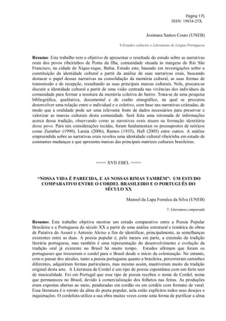 Página 175
ISSN: 19834-25X
Josimara Santos Couto (UNEB)
9-Estudos culturais e Literaturas de Língua Portuguesa
Resumo: Este trabalho tem o objetivo de apresentar o resultado do estudo sobre as narrativas
orais dos povos ribeirinhos de Ponta da Ilha, comunidade situada às margens do Rio São
Francisco, na cidade de Xique-xique, Bahia. Estudo este, baseado em investigações sobre a
constituição da identidade cultural a partir da análise de suas narrativas orais, buscando
destacar o papel dessas narrativas na consolidação da memória cultural, as suas formas de
transmissão e de recepção, ressaltando as suas principais marcas culturais. Nele, procura-se
discutir a identidade cultural a partir de uma visão centrada nas vivências dos indivíduos da
comunidade para formar a tessitura da memória coletiva do bairro. Trata-se de uma pesquisa
bibliográfica, qualitativa, documental e de cunho etnográfico, na qual se procurou
desenvolver uma relação entre o individual e o coletivo, com base nas narrativas coletadas, de
modo que a oralidade pode ser uma relevante fonte de dados necessários para preservar e
valorizar as marcas culturais desta comunidade. Será feita uma retomada de informações
acerca dessa tradição, observando como as narrativas orais atuam na formação identitária
desse povo. Para tais considerações tecidas, foram fundamentais os pressupostos de teóricos
como Zumthor (1990), Laraia (2006), Ramos (1935), Hall (2005) entre outros. A análise
empreendida sobre as narrativas orais revelou uma identidade cultural ribeirinha em estado de
constantes mudanças e que apresenta marcas das principais matrizes culturais brasileiras.
==== XVII EBEL ====
“NOSSA VIDA É PARECIDA, E AS NOSSAS RIMAS TAMBÉM”: UM ESTUDO
COMPARATIVO ENTRE O CORDEL BRASILEIRO E O PORTUGUÊS DO
SÉCULO XX
Manoel da Lapa Fonsêca da Silva (UNEB)
7- Literatura comparada
Resumo: Este trabalho objetiva mostrar um estudo comparativo entre a Poesia Popular
Brasileira e a Portuguesa do século XX a partir de uma análise estrutural e temática de obras
de Patativa do Assaré e Antonio Aleixo a fim de identificar, principalmente, as semelhanças
existentes entre as duas. A poesia popular é, pelo menos em parte, a extensão da tradição
literária portuguesa, mas também é uma representação do desenvolvimento e evolução da
tradição oral já existente no Brasil há muito tempo. Estudos afirmam que foram os
portugueses que trouxeram o cordel para o Brasil desde o início da colonização. No entanto,
com o passar dos séculos, tanto a poesia portuguesa quanto a brasileira, percorreram caminhos
diferentes, adquiriram formas particulares, mas mesmo assim, mantiveram muito da tradição
original desta arte. A Literatura de Cordel é um tipo de poesia espontânea com um forte teor
de musicalidade. Foi em Portugal que esse tipo de poesia recebeu o nome de Cordel, nome
que permaneceu no Brasil, devido à comercialização dos folhetos nas feiras. As produções
eram expostas abertas ao meio, penduradas em cordão ou em cordéis com formato de varal.
Essa literatura é o retrato da alma do poeta popular, nela estão explícitos todos seus desejos e
inquietações. O cordelista utiliza a sua obra muitas vezes como uma forma de purificar a alma
 