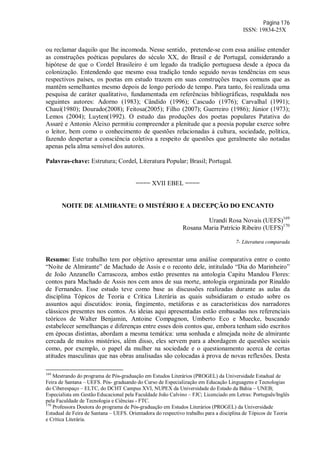 Página 176
ISSN: 19834-25X
ou reclamar daquilo que lhe incomoda. Nesse sentido, pretende-se com essa análise entender
as construções poéticas populares do século XX, do Brasil e de Portugal, considerando a
hipótese de que o Cordel Brasileiro é um legado da tradição portuguesa desde a época da
colonização. Entendendo que mesmo essa tradição tendo seguido novas tendências em seus
respectivos países, os poetas em estudo trazem em suas construções traços comuns que as
mantêm semelhantes mesmo depois de longo período de tempo. Para tanto, foi realizada uma
pesquisa de caráter qualitativo, fundamentada em referências bibliográficas, respaldada nos
seguintes autores: Adorno (1983); Cândido (1996); Cascudo (1976); Carvalhal (1991);
Chauí(1980); Dourado(2008); Feitosa(2005); Filho (2007); Guerreiro (1986); Júnior (1973);
Lemos (2004); Luyten(1992). O estudo das produções dos poetas populares Patativa do
Assaré e Antonio Aleixo permitiu compreender a plenitude que a poesia popular exerce sobre
o leitor, bem como o conhecimento de questões relacionadas à cultura, sociedade, política,
fazendo despertar a consciência coletiva a respeito de questões que geralmente são notadas
apenas pela alma sensível dos autores.
Palavras-chave: Estrutura; Cordel, Literatura Popular; Brasil; Portugal.
==== XVII EBEL ====
NOITE DE ALMIRANTE: O MISTÉRIO E A DECEPÇÃO DO ENCANTO
Urandi Rosa Novais (UEFS)169
Rosana Maria Patrício Ribeiro (UEFS)170
7- Literatura comparada
Resumo: Este trabalho tem por objetivo apresentar uma análise comparativa entre o conto
“Noite de Almirante” de Machado de Assis e o reconto dele, intitulado “Dia do Marinheiro”
de João Anzanello Carrascoza, ambos estão presentes na antologia Capitu Mandou Flores:
contos para Machado de Assis nos cem anos de sua morte, antologia organizada por Rinaldo
de Fernandes. Esse estudo teve como base as discussões realizadas durante as aulas da
disciplina Tópicos de Teoria e Crítica Literária as quais subsidiaram o estudo sobre os
assuntos aqui discutidos: ironia, fingimento, metáforas e as características dos narradores
clássicos presentes nos contos. As ideias aqui apresentadas estão embasadas nos referenciais
teóricos de Walter Benjamin, Antoine Compagnon, Umberto Eco e Muecke, buscando
estabelecer semelhanças e diferenças entre esses dois contos que, embora tenham sido escritos
em épocas distintas, abordam a mesma temática: uma sonhada e almejada noite de almirante
cercada de muitos mistérios, além disso, eles servem para a abordagem de questões sociais
como, por exemplo, o papel da mulher na sociedade e o questionamento acerca de certas
atitudes masculinas que nas obras analisadas são colocadas à prova de novas reflexões. Desta
169
Mestrando do programa de Pós-graduação em Estudos Literários (PROGEL) da Universidade Estadual de
Feira de Santana – UEFS. Pós- graduando do Curso de Especialização em Educação Linguagens e Tecnologias
do Ciberespaço – ELTC, do DCHT Campus XVI, NUPEX da Universidade do Estado da Bahia – UNEB;
Especialista em Gestão Educacional pela Faculdade João Calvino – FJC; Licenciado em Letras: Português/Inglês
pela Faculdade de Tecnologia e Ciências - FTC.
170
Professora Doutora do programa de Pós-graduação em Estudos Literários (PROGEL) da Universidade
Estadual de Feira de Santana – UEFS. Orientadora do respectivo trabalho para a disciplina de Tópicos de Teoria
e Crítica Literária.
 