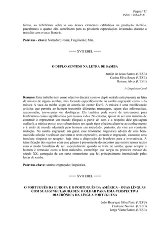 Página 177
ISSN: 19834-25X
forma, ao refletirmos sobre o uso desses elementos estilísticos na produção literária,
percebemos o quanto eles contribuem para as possíveis especulações levantadas durante o
trabalho com o texto literário.
Palavras - chave: Narrador; Ironia; Fingimento; Mar.
==== XVII EBEL ====
O DUPLO SENTIDO NA LETRA DE SAMBA
Jamile de Jesus Santos (UESB)
Carine Silva Souza (UESB)
Rosane Alves (UESB)
1- Linguística Geral
Resumo: Este trabalho tem como objetivo discutir como o duplo sentido está presente na letra
de música de alguns sambas, mas focando especificamente no samba engraçado como o da
música A vaca da minha sogra de autoria do cantor Dicró. A música é uma manifestação
artística que permite ao homem transmitir diferentes mensagens, sejam elas informativas,
apaixonadas, irreverentes ou ideológicas. Ela também pode servir de instrumento para
lembrarmos coisas significativas para nossas vidas. No entanto, apesar de ser uma maneira de
construir e representar um mundo (língua) a partir do som e a respeito dele (paisagem
audível), a música possui seus subterrâneos nos quais rigor e beleza aliam-se ao conhecimento
e à visão de mundo adquirida pelo homem em sociedade, portanto, ela vive em constante
mutação. No samba engraçado em geral, esse fenômeno linguístico advém de uma bem-
sucedida seleção vocabular que torna o texto expressivo, atraente e engraçado, causando uma
imediata simpatia no receptor, haja vista a disposição do brasileiro para a irreverência. A
identificação dos sujeitos com esse gênero é proveniente do encontro que ocorre nesses textos
com o modo brasileiro de ser, especialmente quando se trata de samba, quase sempre o
homem é retratado como o bom malandro, estereótipo que surgiu na primeira metade do
século XX, carregado de um certo romantismo que foi principalmente imortalizado pelas
letras de samba.
Palavras-chave: samba; engraçado; linguistica.
==== XVII EBEL ====
O PORTUGUÊS DA EUROPA E O PORTUGUÊS DA AMÉRICA – DUAS LÍNGUAS
COM SUAS SINGULARIDADES: O OLHAR PARA UMA PERSPECTIVA
DIACRÔNICA DA LÍNGUA PORTUGUESA
João Henrique Silva Pinto (UESB)
Cristiane Namiuti (UESB)
Jorge Viana Santos (UESB)
 