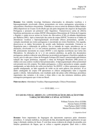 Página 178
ISSN: 19834-25X
1- Linguística Geral
Resumo: Este trabalho investiga fenômenos relacionados às alterações vocálicas e à
hipossegmentação envolvendo clíticos pronominais em textos portugueses seiscentistas e
setecentistas e brasileiros oitocentistas. Trabalhou-se com as cartas de denúncia (Mãos Inábeis
(MI)) disponíveis no Corpus Tycho Brahe que são parte integrante dos arquivos da Inquisição
Portuguesa e possuem um potencial valor linguístico. Transcreveu-se cartas de alforria
brasileiras pertencentes ao corpus DOVIC (Documentos Oitocentistas de Vitória da Conquista
e Região), e ainda teve-se acesso às Cartas dos Mercadores (CM), já editadas digitalmente
por Barbosa (2001). Após a transcrição das cartas do corpus DOVIC, levantou-se os dados de
alternâncias vocálicas e hipossegmentação envolvendo clíticos pronominais, opondo a
variação encontrada nos textos portugueses à encontrada nos textos brasileiros. Em seguida,
descreveu-se os dados brevemente de acordo cada fenômeno encontrado. Extraiu-se as
frequências para a elaboração de gráficos. Em se tratando de vogais, percebeu-se que as
alterações, envolvendo /a/ e /e/ em contexto pretônico, estão presentes nos dados do corpus
MI, praticamente inexistente no corpus DOVIC e com algumas ocorrências nas Cartas dos
Mercadores. As alterações de /a/ e /e/ em contexto pretônico, na grafia dos documentos
portugueses, podem evidenciar uma diferença na pronúncia portuguesa e brasileira captada na
escrita, pois se sabe que o ritmo do Português Europeu (PE) atual é caracterizado pela drástica
redução das vogais pretônicas, enquanto o ritmo do Português Brasileiro (PB) possui as
sílabas com seus centros vocálicos bem pronunciados. A hipossegmentação clítica pronominal
está presente nos três corpora. Nos dados portugueses, o clítico apresenta-se sempre, quando
amalgamado, ao lado direito do verbo (em ênclise). No DOVIC, o clítico apresenta-se sempre,
quando amalgamado, ao lado esquerdo do verbo ou de outra palavra (em próclise). Já os
dados catalogados do corpus CM apresentam os clíticos amalgamados tanto à esquerda
quanto à direita. Adicionalmente, este resultado pode dar pistas sobre diferenças prosódicas
importantes das variantes e de como o ritmo afeta o uso das estruturas sintáticas pelos
estrangeiros portugueses que viviam no Brasil.
Palavras-chave: Alternância Vocálica; Hipossegmentação; Clíticos Pronominais.
==== XVII EBEL ====
O CASO DA VOGAL ABERTA /E/: A INVESTIGAÇÃO DA RELAÇÃO ENTRE
VARIAÇÃO MELÓDICA E SINAL ACÚSTICO
Polliana Teixeira Alves (UESB)
Alcione Santos (UESB)
Vera Pacheco (Dell/ UESB)
Marian Oliveira (Dell/ UESB)
1- Linguística Geral
Resumo: Fatos importantes da linguagem são tipicamente expressos pelos elementos
prosódicos. A variação melódica, ou entoação da fala, desempenha papel significativo no que
tange à distinção sintática de frases. É com base nessa evidencia da relação da prosódia com
funções gramaticais da língua, que se coloca a seguinte pergunta: Qual seria o efeito
 
