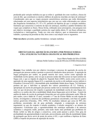 Página 179
ISSN: 19834-25X
produzido pela variação melódica no que se refere à qualidade dos sons vocálicos, classes de
sons da fala que constituem os núcleos silábicos de palavras inseridas em tipos de sentenças?
Considerando, pois que as vogais possuem características acústicas que estão diretamente
relacionadas aos seus aspectos articulatórios que, por sua vez, estão relacionados aos valores
das frequências formânticas, F1, F2 e F3, partimos da hipótese de que a variação melódica,
fenômeno que caracteriza o contorno de tipos de sentenças, modifica o padrão formântico das
vogais que compõem as frases. Dessa forma, embasada nesse pressuposto, esta pesquisa tem
por objetivo investigar a qualidade acústica da vogal média aberta /E/ em frases afirmativas,
exclamativas e interrogativas. Tendo em vista esse objetivo, quer se demonstrar com esse
trabalho, a presença da prosódia na fala, bem como a sua relação com os segmentos.
Palavras-chave: prosódia; padrão formântico; variação melódica
==== XVII EBEL ====
OBSTÁCULOS DA AQUISIÇÃO DA ESCRITA POR PESSOAS SURDAS:
UMA ANÁLISE DA NATUREZA GRAMATICAL DOS PROBLEMAS
Joyce Maria Sandes da Silva (UESB)
Adriana Stella Cardoso Lessa-de-Oliveira (UESB) (Orientadora)
1- Linguística Geral
Resumo: Esse trabalho tem por objetivo investigar o processo de aquisição da escrita do
português por pessoas surdas e pontuar os possíveis obstáculos desse processo. A aquisição da
língua portuguesa por surdos, na grande maioria dos casos, ocorre como aquisição da
modalidade escrita apenas, uma vez que as pessoas surdas não têm acesso ao input acústico da
língua oral, o que as impede de adquiri-la. Segundo Kato (2005), assim como ocorre com a
aquisição de uma segunda língua (L2), a aquisição da escrita se dá mediante acesso indireto à
Gramática Universal (GU), intermediado pela modalidade falada dessa língua. Tal fenômeno
perdura até que o individuo se aproprie dos valores paramétricos da L2. Todavia, a
apropriação da escrita do português por pessoas surdas tem se mostrado extremamente difícil,
uma vez que tal processo diz respeito à aquisição da modalidade escrita de uma língua oro-
auditiva e os surdos não têm a modalidade falada dessa língua para servir de base. A partir da
análise de dados de escrita do português fornecidos por um sujeito-informante surdo, filho de
pais surdos, com a idade de 15 anos, cursando o 1º ano do Ensino Médio na rede regular de
ensino, investigamos a natureza dos problemas gramaticais encontrados, com base no quadro
teórico gerativista (Chomsky, 1981, 1995). Os resultados indicam que cerca de 90% dos
problemas encontrados são de grau profundo, atingindo a composição da estrutura
argumental, no que diz respeito à seleção semântica, à seleção categorial e ao número de
argumentos. Concluímos que, a agramaticalidade das sentenças analisadas é de natureza
semântica e categorial, tendo, portanto, uma razão muito mais profunda que problemas de
flexão verbal ou falta de artigos e conectivos, como pode parecer a priori. Este grau de
profundidade da agramaticalidade é motivado, provavelmente, pela falta da modalidade falada
do português que devia servir de ponte de acesso à GU, o que confirma a hipótese de Kato
(2005) a respeito do processo de aquisição da escrita.
 