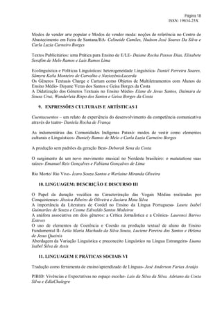 Página 18
ISSN: 19834-25X
Modos de vender arte popular e Modos de vender moda: noções de referência no Centro de
Abastecimento em Feira de Santana/BA- Celineide Camões, Hudson José Soares Da Silva e
Carla Luzia Carneiro Borges
Textos Publicitários: uma Prática para Ensino de E/LE- Daiane Rocha Passos Dias, Elisabete
Serafim de Melo Ramos e Laís Ramos Lima
Ecolinguística e Políticas Linguísticas: heterogeneidade Linguística- Daniel Ferreira Soares,
Sâmyra Keila Monteiro de Carvalho e NaziozênioLacerda
Os Gêneros Textuais Charge e Cartum como Objetos de Multiletramentos com Alunos do
Ensino Médio- Dayane Veras dos Santos e Geisa Borges da Costa
A Didatização dos Gêneros Textuais no Ensino Médio- Elane de Jesus Santos, Daimara de
Sousa Cruz, Wanderleia Bispo dos Santos e Geisa Borges da Costa
9. EXPRESSÕES CULTURAIS E ARTÍSTICAS I
Cuentacuentos – um relato de experiência do desenvolvimento da competência comunicativa
através do teatro- Daniela Rocha de França
As indumentárias das Comunidades Indígenas Pataxó: modos de vestir como elementos
culturais e Linguísticos- Daniely Ramos de Melo e Carla Luzia Carneiro Borges
A produção sem padrões da geração Beat- Deborah Sena da Costa
O surgimento de um novo movimento musical no Nordeste brasileiro: o matutatione suas
raízes- Emanuel Reis Gonçalves e Fabiana Gonçalves de Lima
Rio Morto/ Rio Vivo- Ícaro Souza Santos e Werlaine Miranda Oliveira
10. LINGUAGEM: DESCRIÇÃO E DISCURSO III
O Papel da duração vocálica na Caracterização das Vogais Médias realizadas por
Conquistenses- Jéssica Ribeiro de Oliveira e Jaciara Mota Silva
A importância da Literatura de Cordel no Ensino da Língua Portuguesa- Laura Isabel
Guimarães de Souza e Cosme Edivaldo Santos Medeiros
A anáfora associativa em dois gêneros: a Crítica Jornalística e a Crônica- Laurenci Barros
Esteves
O uso de elementos de Coerência e Coesão na produção textual de aluno do Ensino
Fundamental II- Leila Maria Machado da Silva Souza, Luciene Pereira dos Santos e Helena
de Jesus Queirós
Abordagem da Variação Linguística e preconceito Linguístico na Língua Estrangeira- Luana
Isabel Silva de Assis
11. LINGUAGEM E PRÁTICAS SOCIAIS VI
Tradução como ferramenta de ensino/aprendizado de Línguas- José Anderson Farias Araújo
PIBID: Vivências e Expectativas no espaço escolar- Laís da Silva da Silva, Adriano da Costa
Silva e EdlaChalegre
 